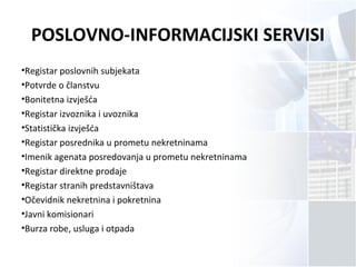 POSLOVNO-INFORMACIJSKI SERVISI
•Registar poslovnih subjekata
•Potvrde o članstvu
•Bonitetna izvješća
•Registar izvoznika i uvoznika
•Statistička izvješća
•Registar posrednika u prometu nekretninama
•Imenik agenata posredovanja u prometu nekretninama
•Registar direktne prodaje
•Registar stranih predstavništava
•Očevidnik nekretnina i pokretnina
•Javni komisionari
•Burza robe, usluga i otpada
 
