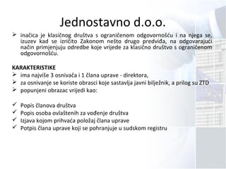 Jednostavno d.o.o.
 inačica je klasičnog društva s ograničenom odgovornošću i na njega se,
izuzev kad se izričito Zakonom nešto drugo predviđa, na odgovarajući
način primjenjuju odredbe koje vrijede za klasično društvo s ograničenom
odgovornošću.
KARAKTERISTIKE
 ima najviše 3 osnivača i 1 člana uprave - direktora,
 za osnivanje se koriste obrasci koje sastavlja javni bilježnik, a prilog su ZTD
 popunjeni obrazac vrijedi kao:
 Popis članova društva
 Popis osoba ovlaštenih za vođenje društva
 Izjava kojom prihvaća položaj člana uprave
 Potpis člana uprave koji se pohranjuje u sudskom registru
 