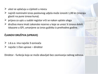  ulozi se uplaćuju u cijelosti u novcu
 najniži nominalni iznos poslovnog udjela može iznositi 1,00 kn (moraju
glasiti na pune iznose kuna).
 prijava za upis u sudski registar vrši se nakon uplate uloga
 društvo mora imati zakonske rezerve u koje se unosi ¼ iznosa dobiti
iskazane u GFI, umanjene za iznos gubitka iz prethodne godine.
ČLANOVI DRUŠTVA (UPRAVE)
 J.d.o.o. ima najviše 3 osnivača
 najviše 1 član uprave – direktor
Direktor - funkcija koja se može obavljati bez zasnivanja radnog odnosa.
 