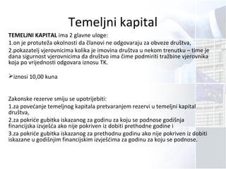 Temeljni kapital
TEMELJNI KAPITAL ima 2 glavne uloge:
1.on je protuteža okolnosti da članovi ne odgovaraju za obveze društva,
2.pokazatelj vjerovnicima kolika je imovina društva u nekom trenutku – time je
dana sigurnost vjerovnicima da društvo ima čime podmiriti tražbine vjerovnika
koja po vrijednosti odgovara iznosu TK.
iznosi 10,00 kuna
Zakonske rezerve smiju se upotrijebiti:
1.za povećanje temeljnog kapitala pretvaranjem rezervi u temeljni kapital
društva,
2.za pokriće gubitka iskazanog za godinu za koju se podnose godišnja
financijska izvješća ako nije pokriven iz dobiti prethodne godine i
3.za pokriće gubitka iskazanog za prethodnu godinu ako nije pokriven iz dobiti
iskazane u godišnjim financijskim izvješćima za godinu za koju se podnose.
 