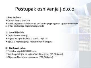 Postupak osnivanja j.d.o.o.
1) Ime društva
Odabir imena društva
Mora se jasno razlikovati od tvrtke drugoga trgovca upisane u sudski
registar kod istoga registarskoga suda
2) Javni bilježnik
Zapisnik o osnivanju
Prijava za upis društva u sudski registar
Izjava o nepostojanju nepodmirenih dugova
3) Bankovni račun
Temeljni kapital (10,00 kuna)
Sudska pristojba za upis u Sudski registar (60,00 kuna)
Objava u Narodnim novinama (200,00 kuna)
 