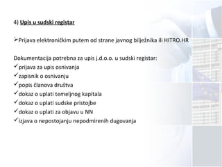 4) Upis u sudski registar
Prijava elektroničkim putem od strane javnog bilježnika ili HITRO.HR
Dokumentacija potrebna za upis j.d.o.o. u sudski registar:
prijava za upis osnivanja
zapisnik o osnivanju
popis članova društva
dokaz o uplati temeljnog kapitala
dokaz o uplati sudske pristojbe
dokaz o uplati za objavu u NN
izjava o nepostojanju nepodmirenih dugovanja
 