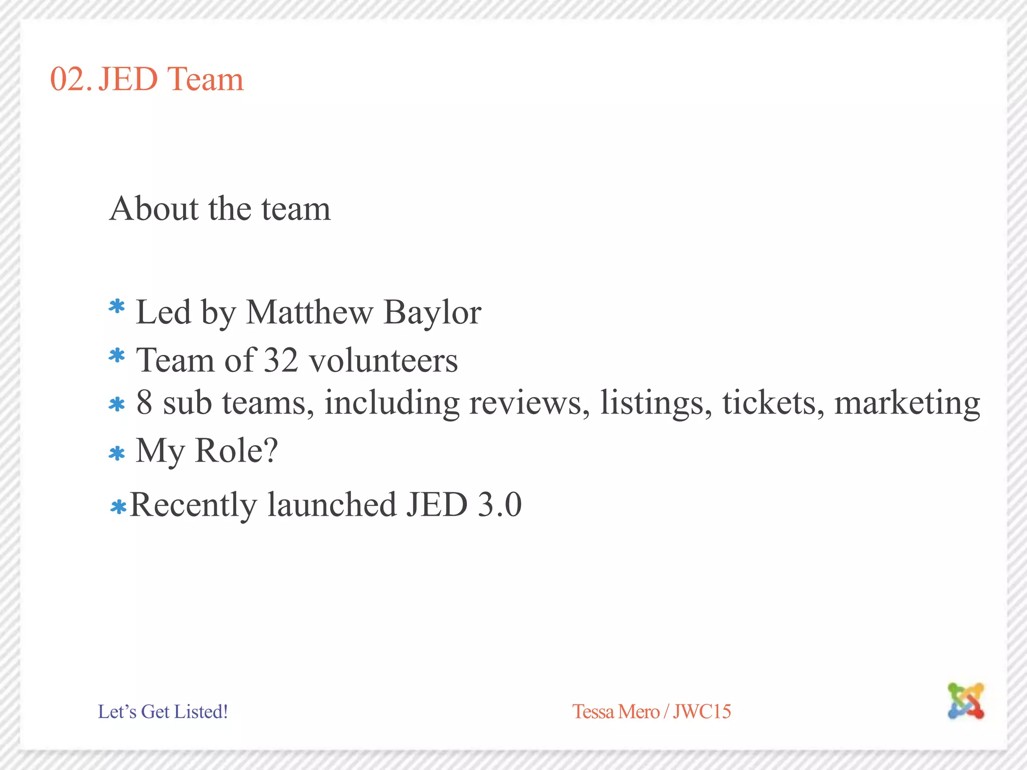 02.JED Team
About the team
Team of 32 volunteers
TessaMero / JWC15Let’s Get Listed!
Led by Matthew Baylor
8 sub teams, including reviews, listings, tickets, marketing
My Role?
Recently launched JED 3.0
 
