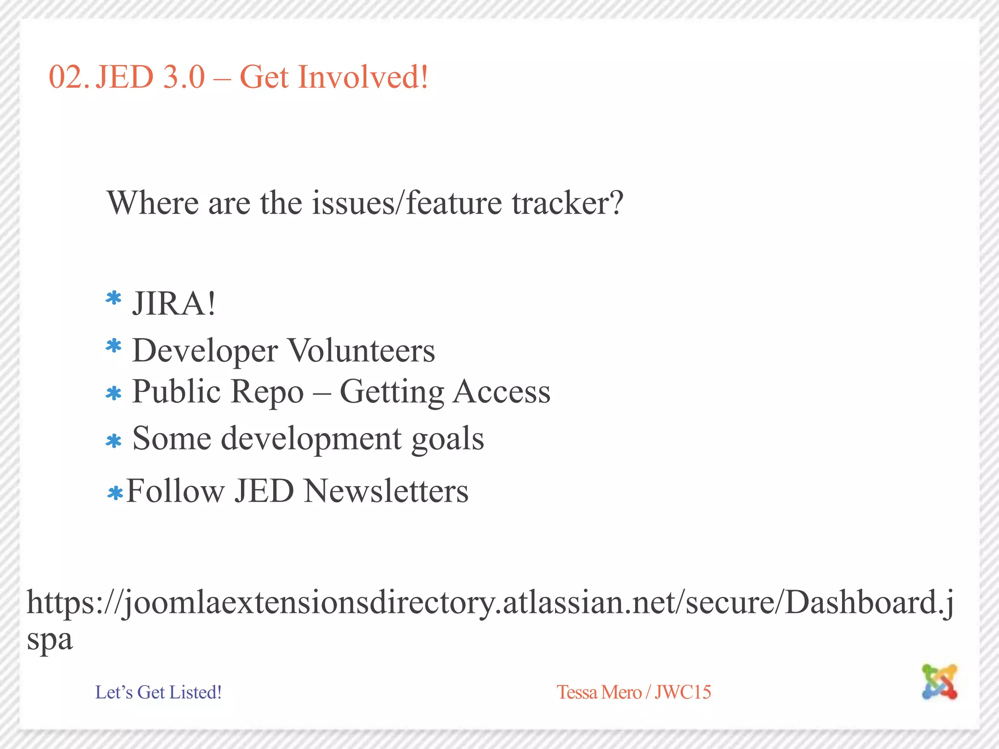 02.JED 3.0 – Get Involved!
Where are the issues/feature tracker?
Developer Volunteers
TessaMero / JWC15Let’s Get Listed!
JIRA!
Public Repo – Getting Access
Some development goals
Follow JED Newsletters
https://joomlaextensionsdirectory.atlassian.net/secure/Dashboard.j
spa
 