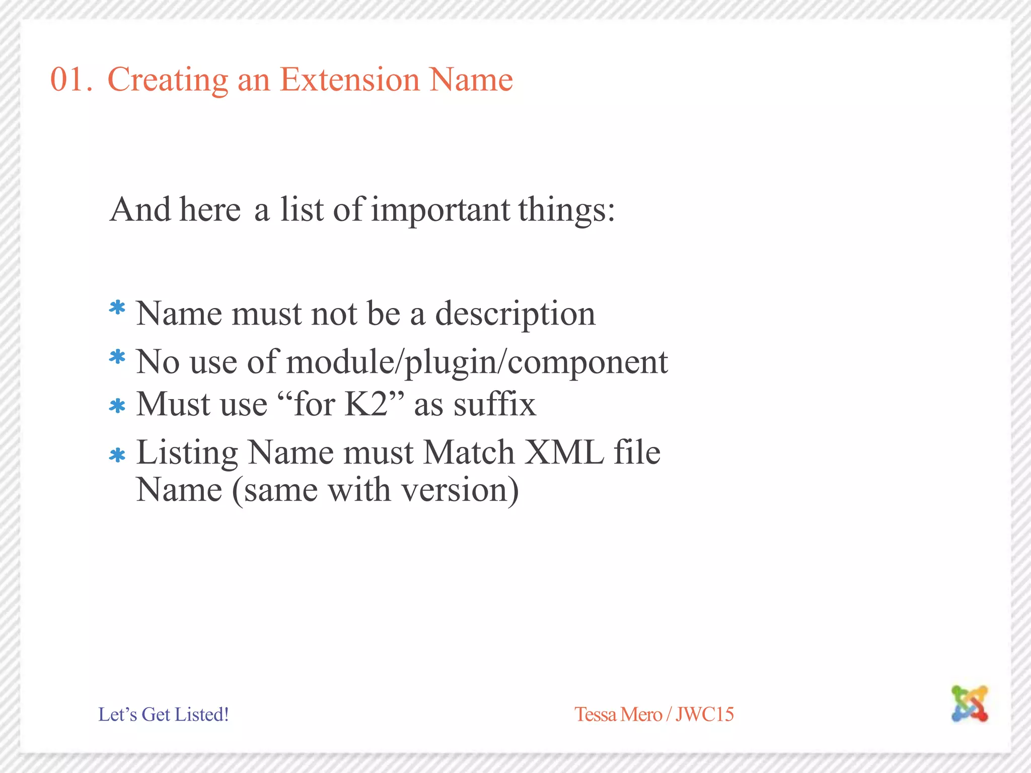 01. Creating an Extension Name
And here a list of important things:
No use of module/plugin/component
TessaMero / JWC15Let’s Get Listed!
Name must not be a description
Must use “for K2” as suffix
Listing Name must Match XML file
Name (same with version)
 