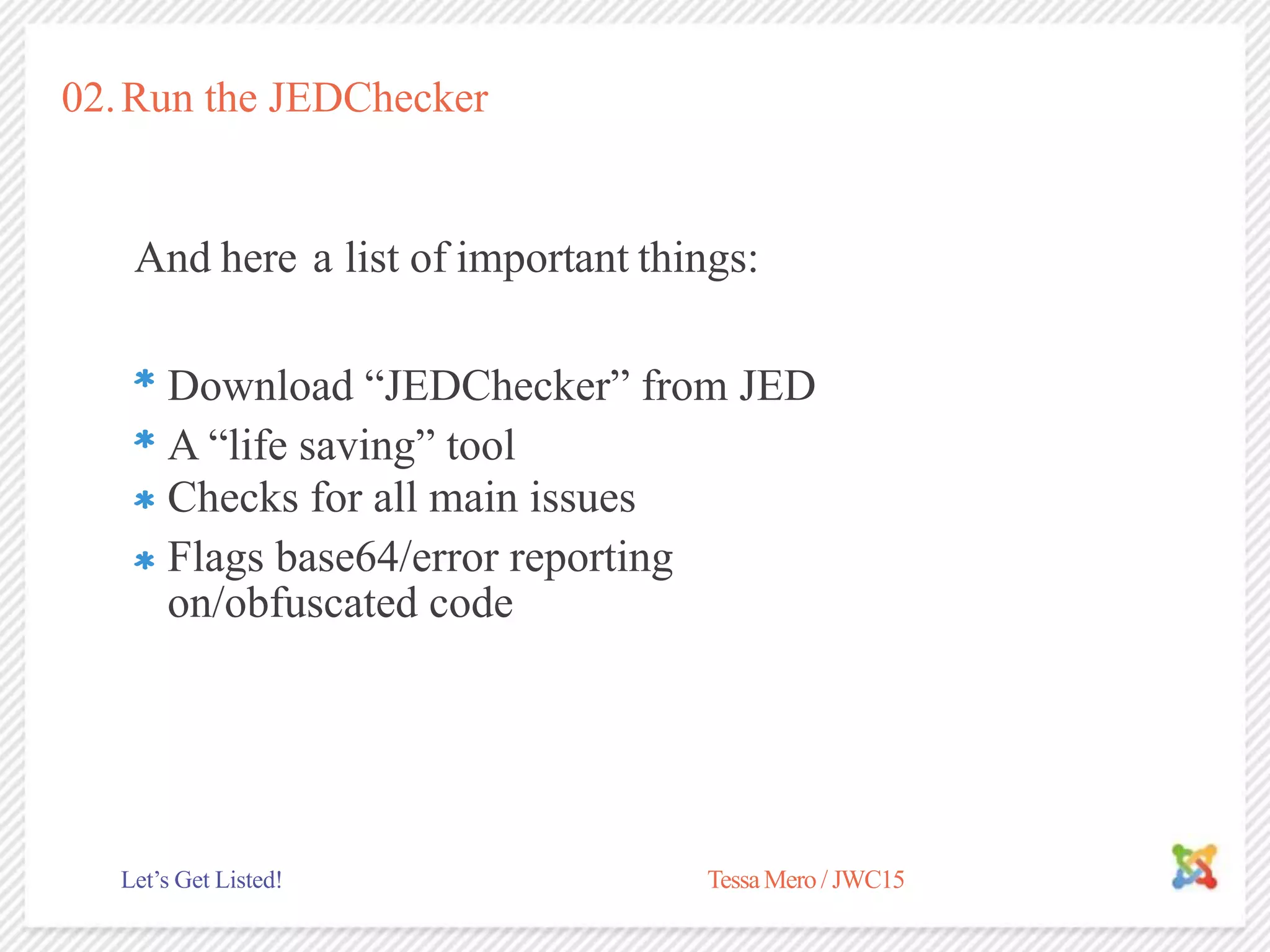02.Run the JEDChecker
And here a list of important things:
A “life saving” tool
TessaMero / JWC15Let’s Get Listed!
Download “JEDChecker” from JED
Checks for all main issues
Flags base64/error reporting
on/obfuscated code
 