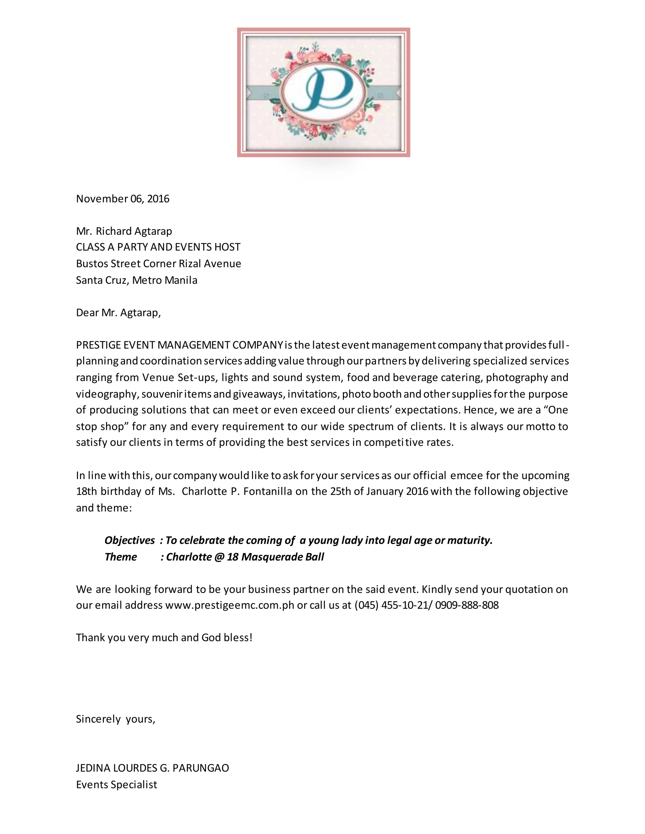 November 06, 2016
Mr. Richard Agtarap
CLASS A PARTY AND EVENTS HOST
Bustos Street Corner Rizal Avenue
Santa Cruz, Metro Manila
Dear Mr. Agtarap,
PRESTIGE EVENT MANAGEMENT COMPANYisthe latesteventmanagementcompanythatprovidesfull-
planningandcoordinationservicesaddingvalue throughourpartnersbydelivering specialized services
ranging from Venue Set-ups, lights and sound system, food and beverage catering, photography and
videography,souveniritemsandgiveaways,invitations,photoboothandothersuppliesforthe purpose
of producing solutions that can meet or even exceed our clients’ expectations. Hence, we are a “One
stop shop” for any and every requirement to our wide spectrum of clients. It is always our motto to
satisfy our clients in terms of providing the best services in competitive rates.
In line withthis,ourcompanywouldlike toaskforyour servicesas our official emcee for the upcoming
18th birthday of Ms. Charlotte P. Fontanilla on the 25th of January 2016 with the following objective
and theme:
Objectives : To celebrate the coming of a young lady into legal age or maturity.
Theme : Charlotte @ 18 Masquerade Ball
We are looking forward to be your business partner on the said event. Kindly send your quotation on
our email address www.prestigeemc.com.ph or call us at (045) 455-10-21/ 0909-888-808
Thank you very much and God bless!
Sincerely yours,
JEDINA LOURDES G. PARUNGAO
Events Specialist
 