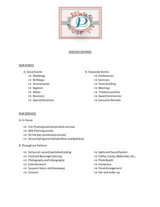 SERVICES OFFERED
OUR EVENTS
A. Social Events B. Corporate Events
 Weddings  Conferences
 Birthdays  Seminars
 Anniversaries  Team building
 Baptism  Meetings
 Debut  ProductLaunches
 Reunions  AwardCeremonies
 Special Occasions  Executive Retreats
OUR SERVICES
A. In-house
 Full-PlanningandCoordinationservices
 Mid-Planningservice
 On the day coordinationservice
 Venue StylingwithballoonDécorandBackdrop
B. Throughour Partners
 Venue set-upandspecializedstyling  Lightsand SoundSystem
 Foodand Beverage Catering  Coffee,Candy,Mobile Bar,etc.,
 PhotographyandVideography  PhotoBooth
 Entertainment  Invitations
 SouvenirItems andGiveaways  Floral Arrangement
 Couture  Hair and make-up
 