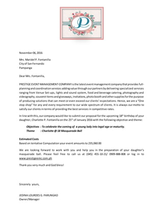 November06,2016
Mrs. Maridel P. Fontanilla
Cityof SanFernando
Pampanga
Dear Mrs. Fontanilla,
PRESTIGE EVENT MANAGEMENT COMPANYisthe latesteventmanagementcompanythatprovides full-
planningandcoordinationservices addingvalue throughourpartnersbydelivering specialized services
ranging from Venue Set-ups, lights and sound system, food and beverage catering, photography and
videography, souveniritems andgiveaways,invitations,photoboothandothersuppliesforthe purpose
of producing solutions that can meet or even exceed our clients’ expectations. Hence, we are a “One
stop shop” for any and every requirement to our wide spectrum of clients. It is always our motto to
satisfy our clients in terms of providing the best services in competitive rates.
In line withthis,ourcompanywouldlike to submit our proposal for the upcoming 18th
birthday of your
daughter, Charlotte P. Fontanilla on the 25th
of January 2016 with the following objective and theme:
Objectives : To celebrate the coming of a young lady into legal age or maturity.
Theme : Charlotte @ 18 Masquerade Ball
Estimated Costs
Based on tentative Computation your event amounts to 235,060.00
We are looking forward to work with you and help you in the preparation of your daughter’s
masquerade ball. Please feel free to call us at (045) 455-10-21/ 0909-888-808 or log in to
www.prestigeemc.com.ph
Thank you very much and God bless!
Sincerely yours,
JEDINA LOURDES G. PARUNGAO
Owner/Manager
 