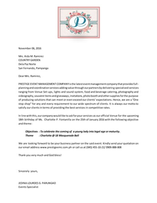 November 06, 2016
Mrs. Aida M. Ramirez
COUNTRY GARDEN
Dela Paz Norte
San Fernando, Pampanga
Dear Mrs. Ramirez,
PRESTIGE EVENT MANAGEMENT COMPANYisthe latesteventmanagementcompanythatprovidesfull-
planningandcoordinationservicesaddingvalue throughourpartnersbydelivering specialized services
ranging from Venue Set-ups, lights and sound system, food and beverage catering, photography and
videography,souveniritemsandgiveaways,invitations,photoboothandothersuppliesforthe purpose
of producing solutions that can meet or even exceed our clients’ expectations. Hence, we are a “One
stop shop” for any and every requirement to our wide spectrum of clients. It is always our motto to
satisfy our clients in terms of providing the best services in competitive rates.
In line withthis,ourcompanywouldlike to askforyour services as our official Venue for the upcoming
18th birthday of Ms. Charlotte P. Fontanilla on the 25th of January 2016 with the following objective
and theme:
Objectives : To celebrate the coming of a young lady into legal age or maturity.
Theme : Charlotte @ 18 Masquerade Ball
We are looking forward to be your business partner on the said event. Kindly send your quotation on
our email address www.prestigeemc.com.ph or call us at (045) 455-10-21/ 0909-888-808
Thank you very much and God bless!
Sincerely yours,
JEDINA LOURDES G. PARUNGAO
Events Specialist
 