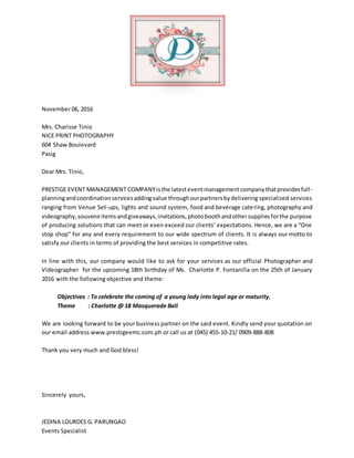 November 06, 2016
Mrs. Charisse Tinio
NICE PRINT PHOTOGRAPHY
604 Shaw Boulevard
Pasig
Dear Mrs. Tinio,
PRESTIGE EVENT MANAGEMENT COMPANYisthe latesteventmanagementcompanythatprovidesfull-
planningandcoordinationservicesaddingvalue throughourpartnersbydelivering specialized services
ranging from Venue Set-ups, lights and sound system, food and beverage catering, photography and
videography,souveniritemsandgiveaways,invitations,photoboothandothersuppliesforthe purpose
of producing solutions that can meet or even exceed our clients’ expectations. Hence, we are a “One
stop shop” for any and every requirement to our wide spectrum of clients. It is always our motto to
satisfy our clients in terms of providing the best services in competitive rates.
In line with this, our company would like to ask for your services as our official Photographer and
Videographer for the upcoming 18th birthday of Ms. Charlotte P. Fontanilla on the 25th of January
2016 with the following objective and theme:
Objectives : To celebrate the coming of a young lady into legal age or maturity.
Theme : Charlotte @ 18 Masquerade Ball
We are looking forward to be your business partner on the said event. Kindly send your quotation on
our email address www.prestigeemc.com.ph or call us at (045) 455-10-21/ 0909-888-808
Thank you very much and God bless!
Sincerely yours,
JEDINA LOURDES G. PARUNGAO
Events Specialist
 