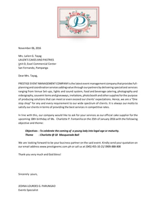 November 06, 2016
Mrs. Lailen G. Tayag
LAILEN’S CAKES AND PASTRIES
Unit D, Essel Commercial Center
San Fernando, Pampanga
Dear Mrs. Tayag,
PRESTIGE EVENT MANAGEMENT COMPANYisthe latestevent managementcompanythatprovidesfull-
planningandcoordinationservicesaddingvalue throughourpartnersbydelivering specialized services
ranging from Venue Set-ups, lights and sound system, food and beverage catering, photography and
videography,souveniritemsandgiveaways,invitations,photoboothandothersuppliesforthe purpose
of producing solutions that can meet or even exceed our clients’ expectations. Hence, we are a “One
stop shop” for any and every requirement to our wide spectrum of clients. It is always our motto to
satisfy our clients in terms of providing the best services in competitive rates.
In line with this, our company would like to ask for your services as our official cake supplier for the
upcoming 18th birthday of Ms. Charlotte P. Fontanilla on the 25th of January 2016 with the following
objective and theme:
Objectives : To celebrate the coming of a young lady into legal age or maturity.
Theme : Charlotte @ 18 Masquerade Ball
We are looking forward to be your business partner on the said event. Kindly send your quotation on
our email address www.prestigeemc.com.ph or call us at (045) 455-10-21/ 0909-888-808
Thank you very much and God bless!
Sincerely yours,
JEDINA LOURDES G. PARUNGAO
Events Specialist
 