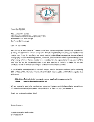 November 06, 2016
Mrs. Asuncion De Grande
ADMASUNCION DE GRANDE CATERING SERVICES
Road 3 Phase 1 St. Jude Village
San Fernando, Pampanga
Dear Mrs. De Grande,
PRESTIGE EVENT MANAGEMENT COMPANYisthe latesteventmanagementcompanythatprovidesfull-
planningandcoordinationservicesaddingvalue throughourpartnersbydelivering specialized services
ranging from Venue Set-ups, lights and sound system, food and beverage catering, photography and
videography,souveniritemsandgiveaways,invitations, photoboothandothersuppliesforthe purpose
of producing solutions that can meet or even exceed our clients’ expectations. Hence, we are a “One
stop shop” for any and every requirement to our wide spectrum of clients. It is always our motto to
satisfy our clients in terms of providing the best services in competitive rates.
In line withthis,ourcompanywouldlike toaskforyour servicesasourofficial caterer for the upcoming
18th birthday of Ms. Charlotte P. Fontanilla on the 25th of January 2016 with the following objective
and theme:
Objectives : To celebrate the coming of a young lady into legal age or maturity.
Theme : Charlotte @ 18 Masquerade Ball
We are looking forward to be your business partner on the said event. Kindly send your quotation on
our email address www.prestigeemc.com.ph or call us at (045) 455-10-21/ 0909-888-808
Thank you very much and God bless!
Sincerely yours,
JEDINA LOURDES G. PARUNGAO
Events Specialist
 