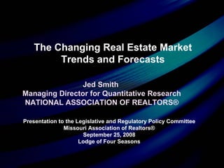 Presentation to the Legislative and Regulatory Policy Committee Missouri Association of Realtors® September 25, 2008 Lodge of Four Seasons Jed Smith  Managing Director for Quantitative Research NATIONAL ASSOCIATION OF REALTORS® The Changing Real Estate Market Trends and Forecasts 