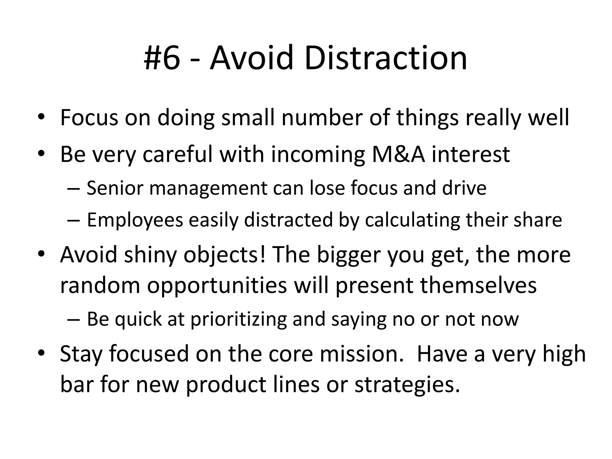 #6 - Avoid Distraction
• Focus on doing small number of things really well
• Be very careful with incoming M&A interest
– Senior management can lose focus and drive
– Employees easily distracted by calculating their share
• Avoid shiny objects! The bigger you get, the more
random opportunities will present themselves
– Be quick at prioritizing and saying no or not now
• Stay focused on the core mission. Have a very high
bar for new product lines or strategies.
 