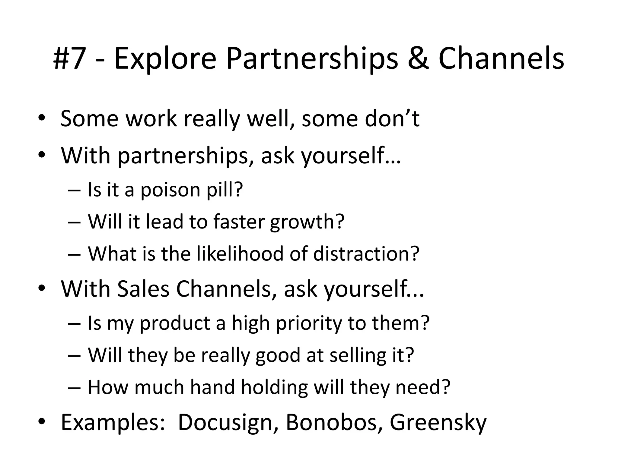 #7 - Explore Partnerships & Channels
• Some work really well, some don’t
• With partnerships, ask yourself…
– Is it a poison pill?
– Will it lead to faster growth?
– What is the likelihood of distraction?
• With Sales Channels, ask yourself...
– Is my product a high priority to them?
– Will they be really good at selling it?
– How much hand holding will they need?
• Examples: Docusign, Bonobos, Greensky
 