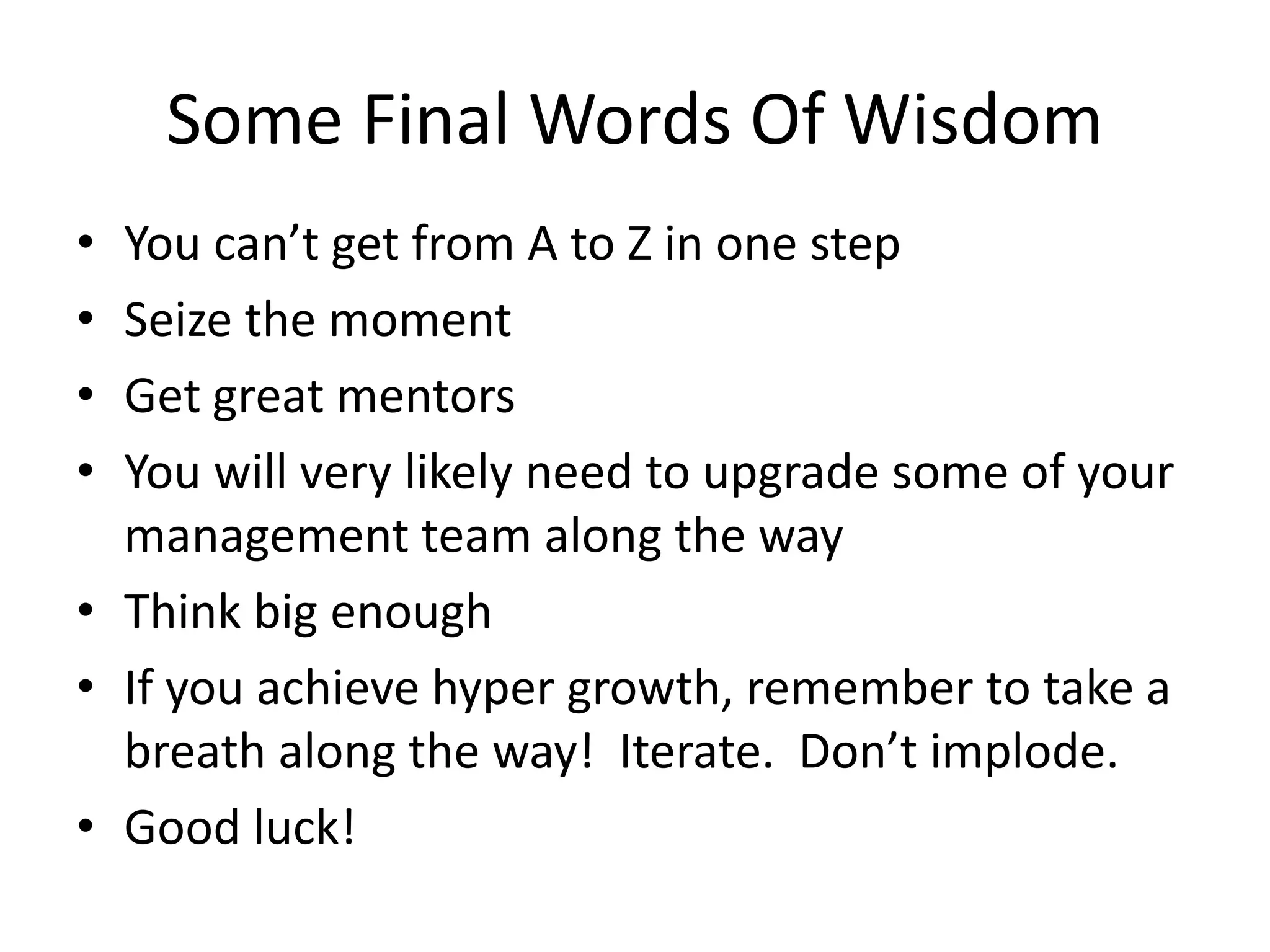 Some Final Words Of Wisdom
• You can’t get from A to Z in one step
• Seize the moment
• Get great mentors
• You will very likely need to upgrade some of your
management team along the way
• Think big enough
• If you achieve hyper growth, remember to take a
breath along the way! Iterate. Don’t implode.
• Good luck!
 