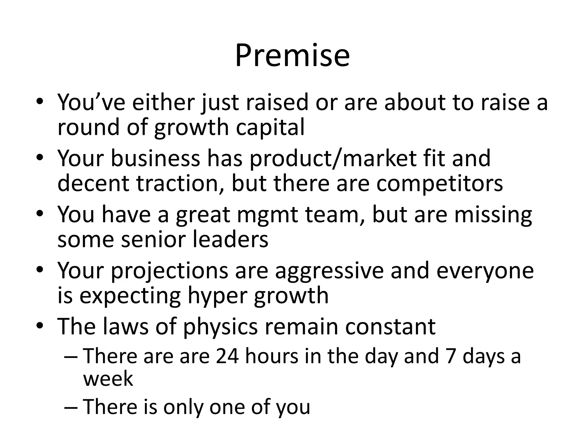 Premise
• You’ve either just raised or are about to raise a
round of growth capital
• Your business has product/market fit and
decent traction, but there are competitors
• You have a great mgmt team, but are missing
some senior leaders
• Your projections are aggressive and everyone
is expecting hyper growth
• The laws of physics remain constant
– There are are 24 hours in the day and 7 days a
week
– There is only one of you
 
