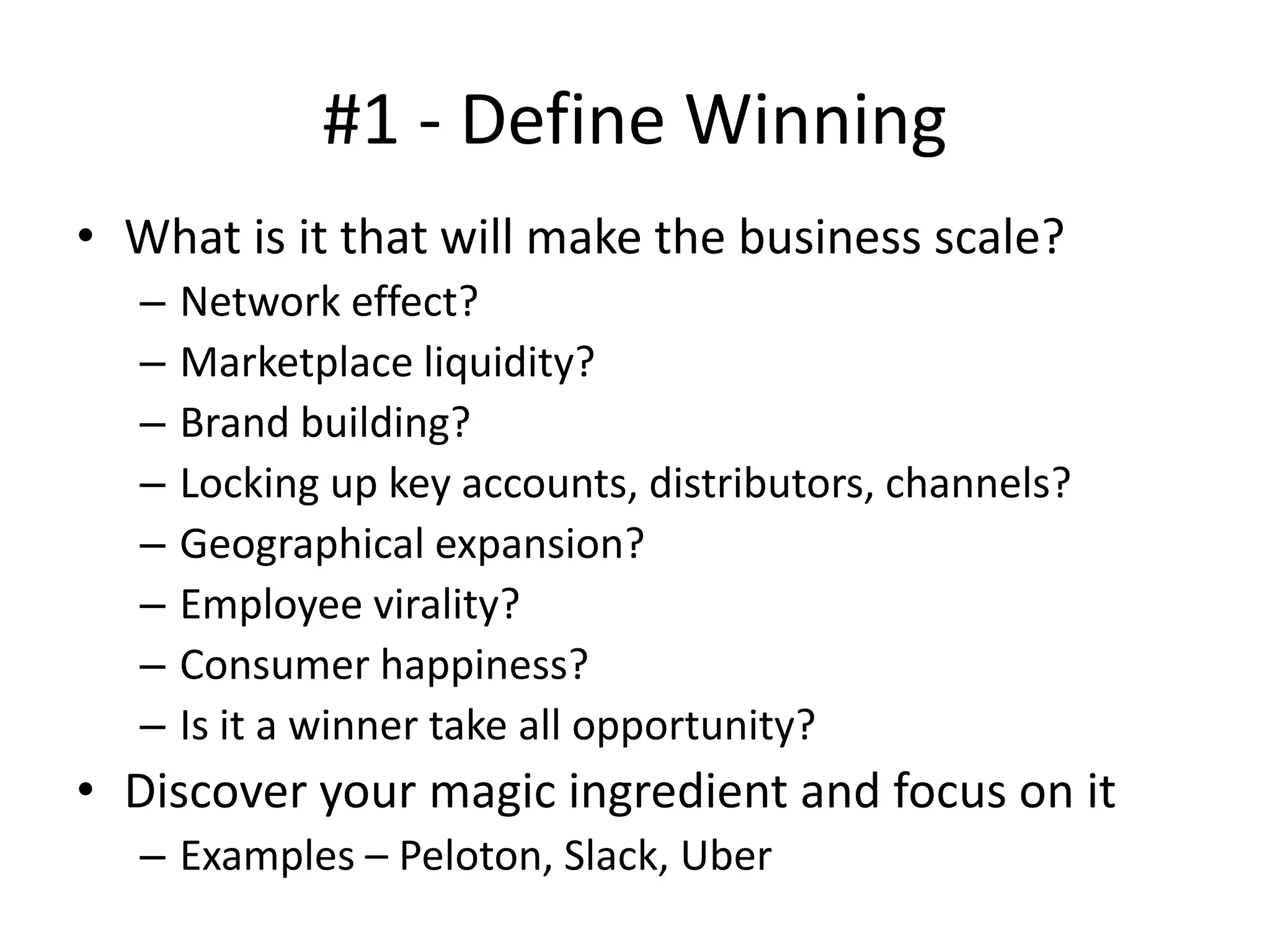 #1 - Define Winning
• What is it that will make the business scale?
– Network effect?
– Marketplace liquidity?
– Brand building?
– Locking up key accounts, distributors, channels?
– Geographical expansion?
– Employee virality?
– Consumer happiness?
– Is it a winner take all opportunity?
• Discover your magic ingredient and focus on it
– Examples – Peloton, Slack, Uber
 
