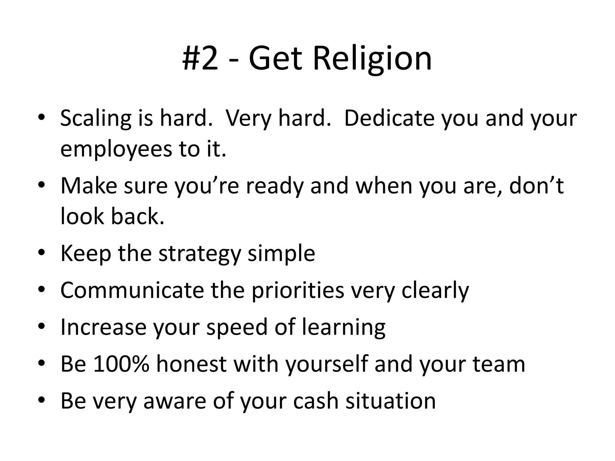 #2 - Get Religion
• Scaling is hard. Very hard. Dedicate you and your
employees to it.
• Make sure you’re ready and when you are, don’t
look back.
• Keep the strategy simple
• Communicate the priorities very clearly
• Increase your speed of learning
• Be 100% honest with yourself and your team
• Be very aware of your cash situation
 
