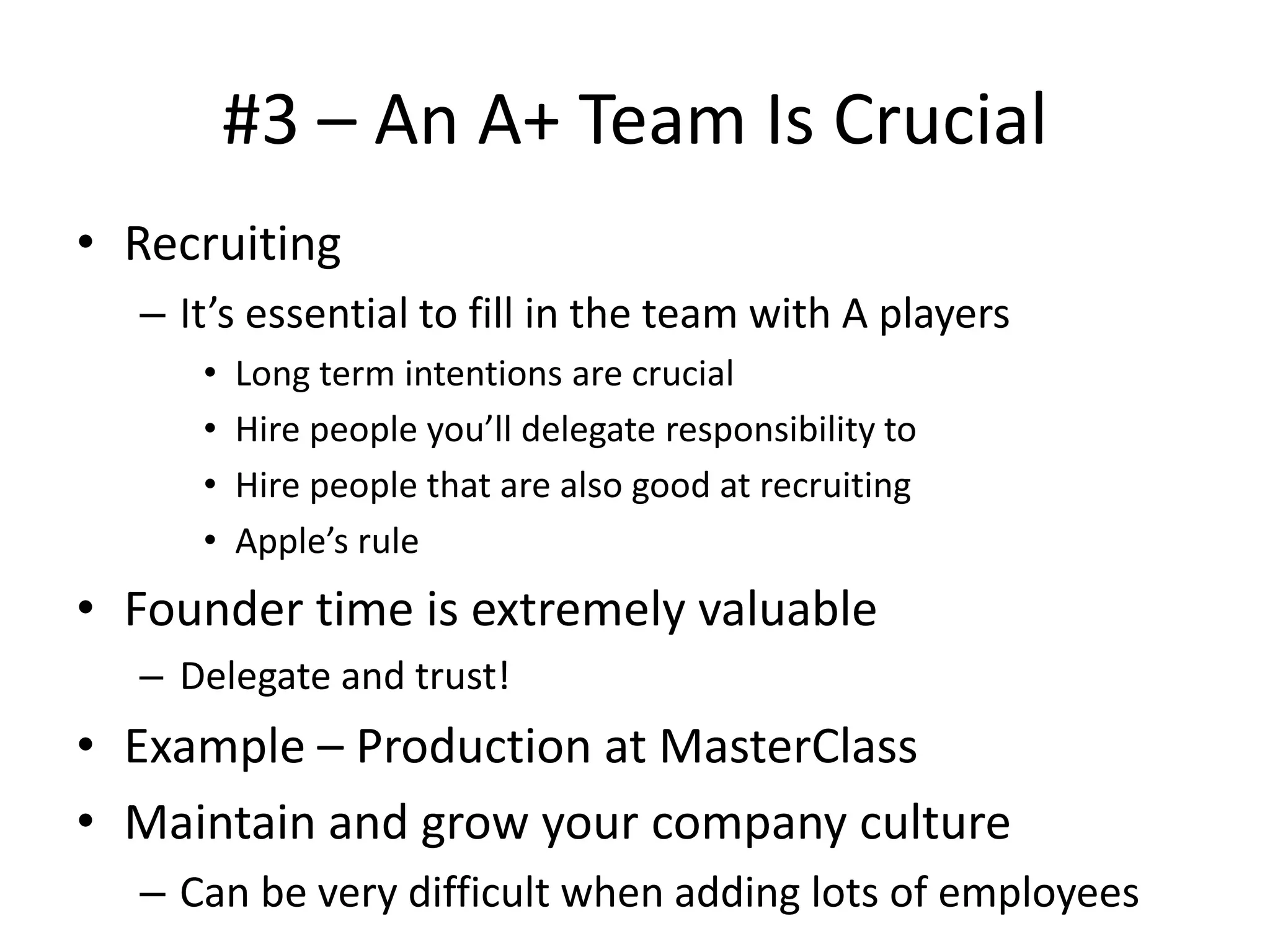 #3 – An A+ Team Is Crucial
• Recruiting
– It’s essential to fill in the team with A players
• Long term intentions are crucial
• Hire people you’ll delegate responsibility to
• Hire people that are also good at recruiting
• Apple’s rule
• Founder time is extremely valuable
– Delegate and trust!
• Example – Production at MasterClass
• Maintain and grow your company culture
– Can be very difficult when adding lots of employees
 