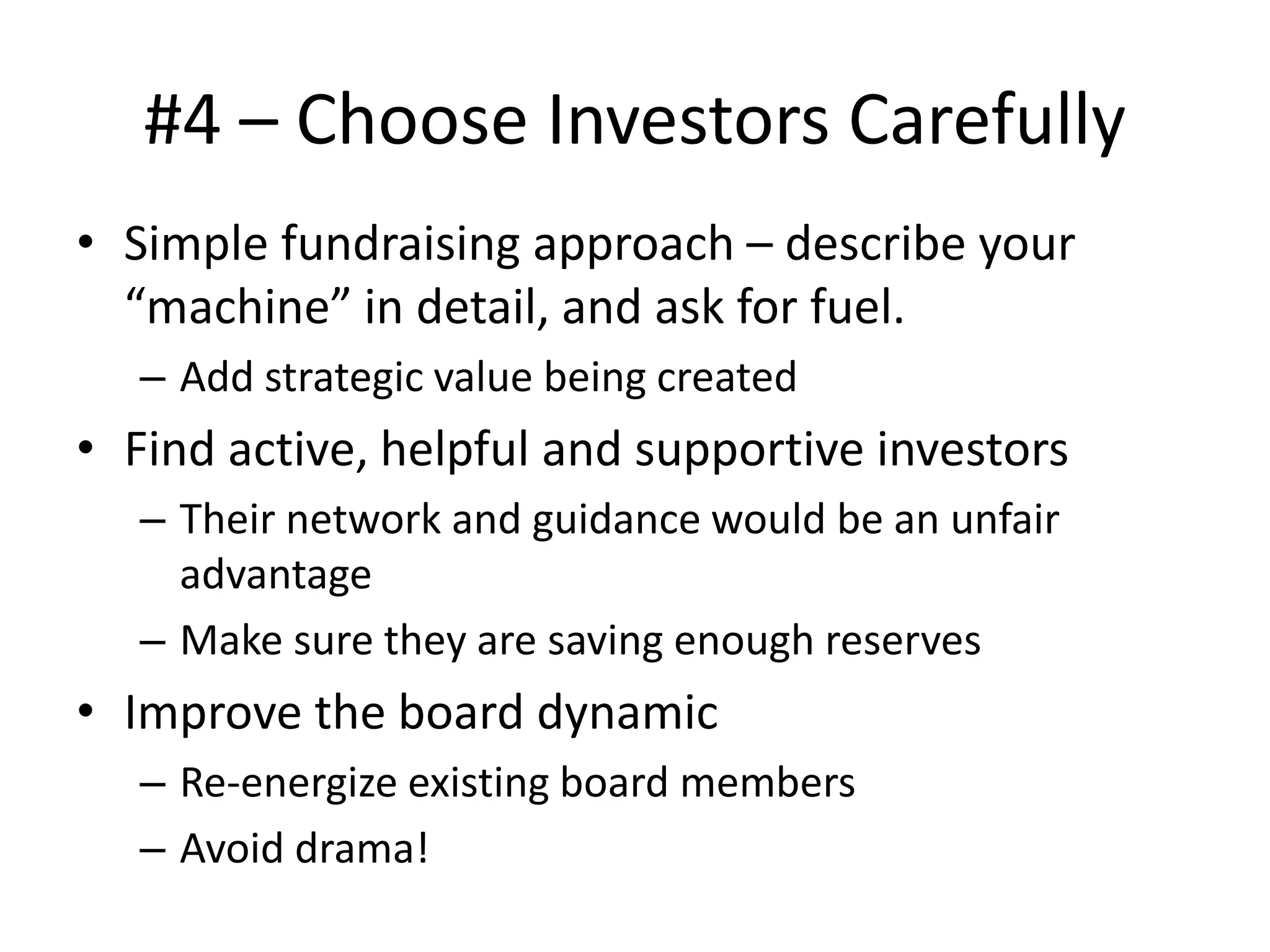 #4 – Choose Investors Carefully
• Simple fundraising approach – describe your
“machine” in detail, and ask for fuel.
– Add strategic value being created
• Find active, helpful and supportive investors
– Their network and guidance would be an unfair
advantage
– Make sure they are saving enough reserves
• Improve the board dynamic
– Re-energize existing board members
– Avoid drama!
 