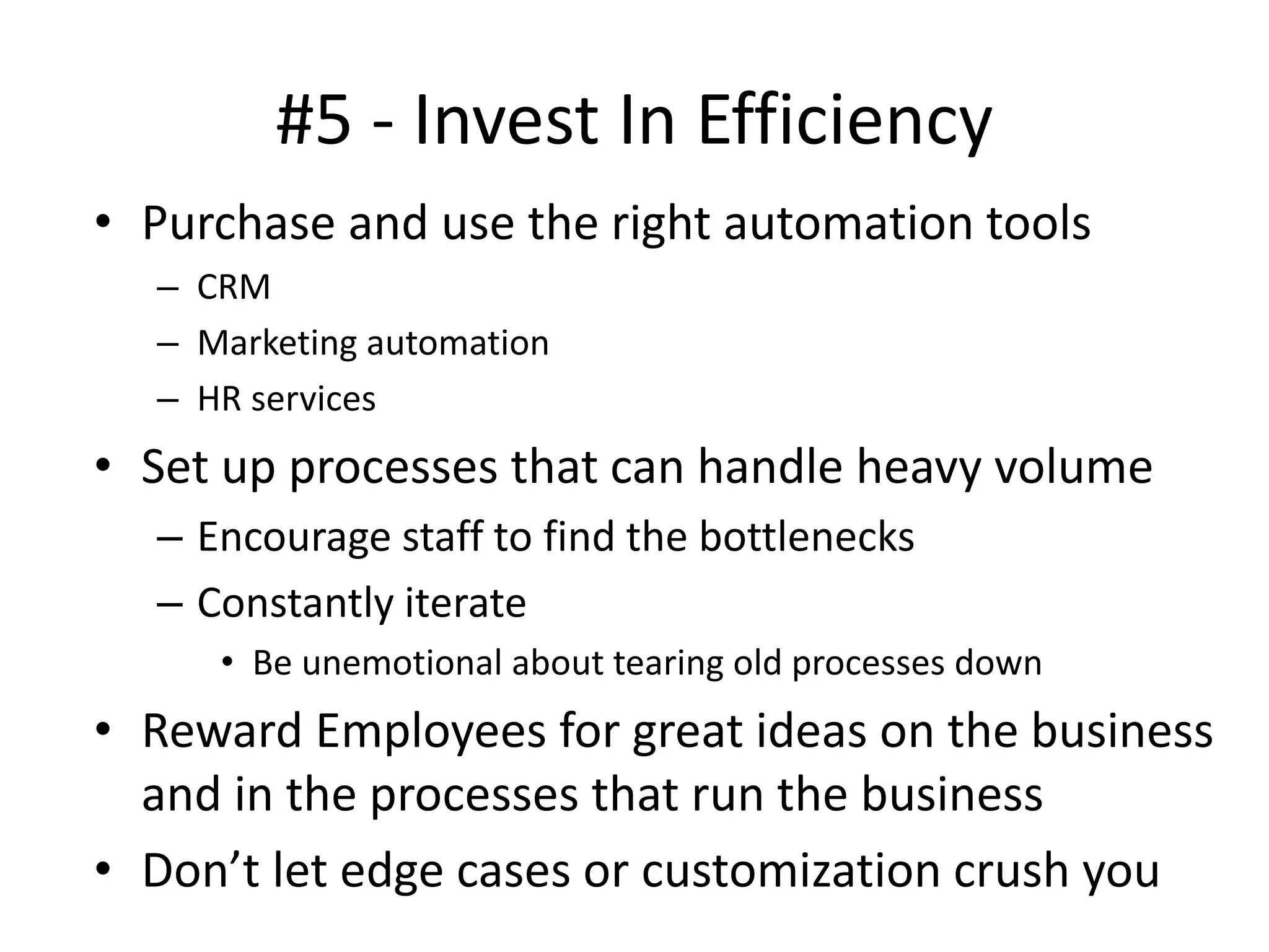 #5 - Invest In Efficiency
• Purchase and use the right automation tools
– CRM
– Marketing automation
– HR services
• Set up processes that can handle heavy volume
– Encourage staff to find the bottlenecks
– Constantly iterate
• Be unemotional about tearing old processes down
• Reward Employees for great ideas on the business
and in the processes that run the business
• Don’t let edge cases or customization crush you
 