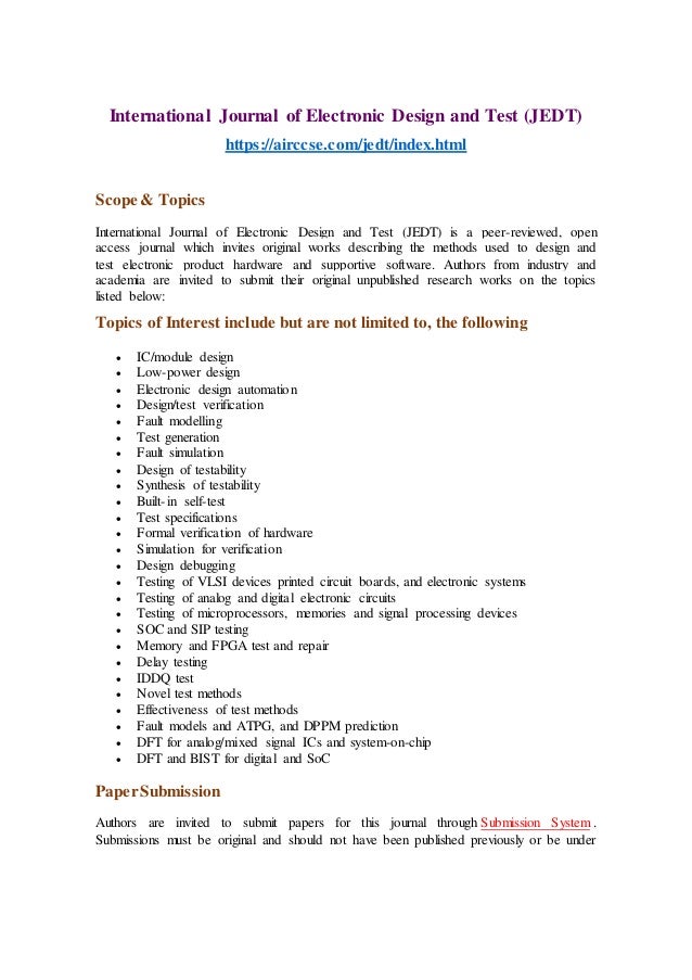 International Journal of Electronic Design and Test (JEDT)
https://airccse.com/jedt/index.html
Scope & Topics
International Journal of Electronic Design and Test (JEDT) is a peer-reviewed, open
access journal which invites original works describing the methods used to design and
test electronic product hardware and supportive software. Authors from industry and
academia are invited to submit their original unpublished research works on the topics
listed below:
Topics of Interest include but are not limited to, the following
 IC/module design
 Low-power design
 Electronic design automation
 Design/test verification
 Fault modelling
 Test generation
 Fault simulation
 Design of testability
 Synthesis of testability
 Built-in self-test
 Test specifications
 Formal verification of hardware
 Simulation for verification
 Design debugging
 Testing of VLSI devices printed circuit boards, and electronic systems
 Testing of analog and digital electronic circuits
 Testing of microprocessors, memories and signal processing devices
 SOC and SIP testing
 Memory and FPGA test and repair
 Delay testing
 IDDQ test
 Novel test methods
 Effectiveness of test methods
 Fault models and ATPG, and DPPM prediction
 DFT for analog/mixed signal ICs and system-on-chip
 DFT and BIST for digital and SoC
PaperSubmission
Authors are invited to submit papers for this journal through Submission System .
Submissions must be original and should not have been published previously or be under
 