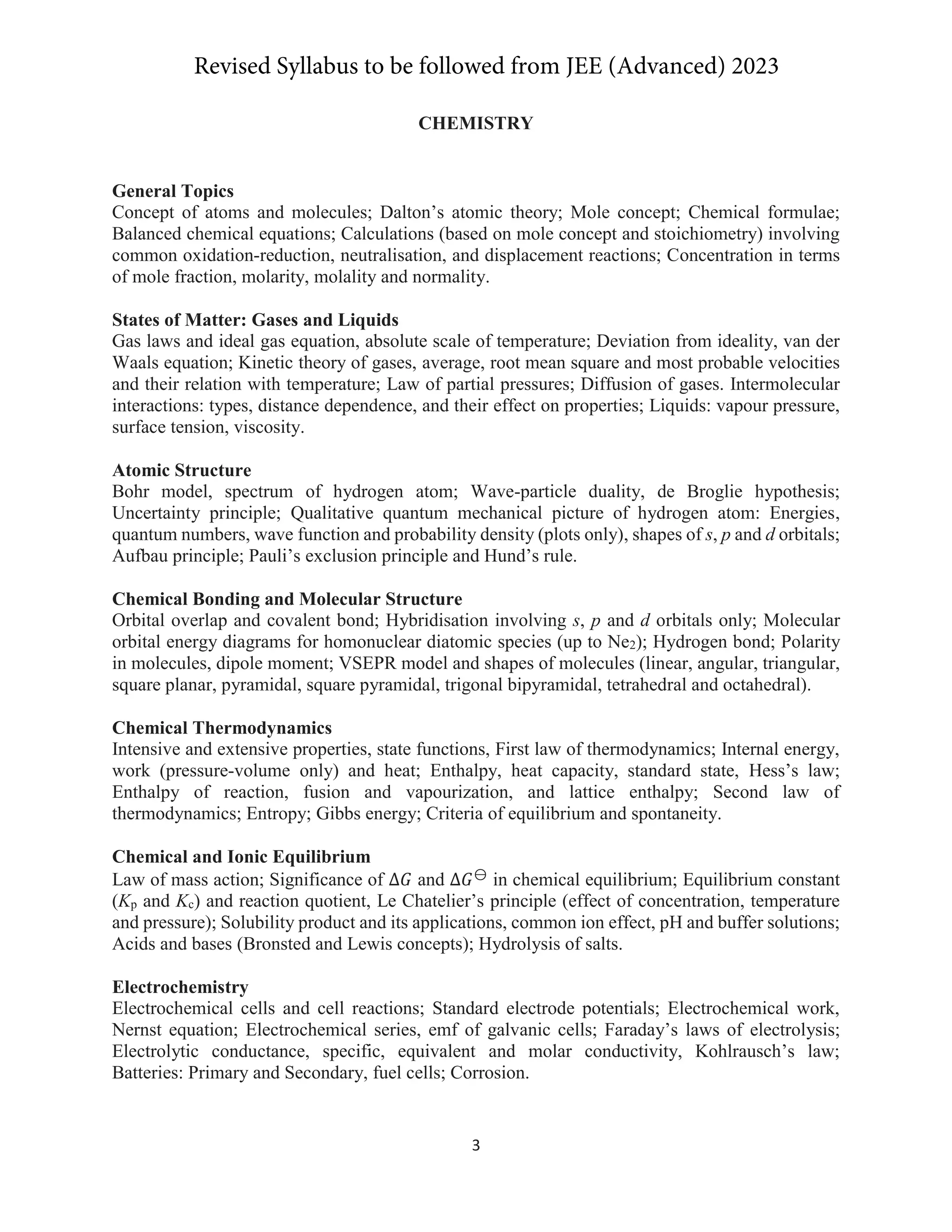3
CHEMISTRY
General Topics
Concept of atoms and molecules; Dalton’s atomic theory; Mole concept; Chemical formulae;
Balanced chemical equations; Calculations (based on mole concept and stoichiometry) involving
common oxidation-reduction, neutralisation, and displacement reactions; Concentration in terms
of mole fraction, molarity, molality and normality.
States of Matter: Gases and Liquids
Gas laws and ideal gas equation, absolute scale of temperature; Deviation from ideality, van der
Waals equation; Kinetic theory of gases, average, root mean square and most probable velocities
and their relation with temperature; Law of partial pressures; Diffusion of gases. Intermolecular
interactions: types, distance dependence, and their effect on properties; Liquids: vapour pressure,
surface tension, viscosity.
Atomic Structure
Bohr model, spectrum of hydrogen atom; Wave-particle duality, de Broglie hypothesis;
Uncertainty principle; Qualitative quantum mechanical picture of hydrogen atom: Energies,
quantum numbers, wave function and probability density (plots only), shapes of s, p and d orbitals;
Aufbau principle; Pauli’s exclusion principle and Hund’s rule.
Chemical Bonding and Molecular Structure
Orbital overlap and covalent bond; Hybridisation involving s, p and d orbitals only; Molecular
orbital energy diagrams for homonuclear diatomic species (up to Ne2); Hydrogen bond; Polarity
in molecules, dipole moment; VSEPR model and shapes of molecules (linear, angular, triangular,
square planar, pyramidal, square pyramidal, trigonal bipyramidal, tetrahedral and octahedral).
Chemical Thermodynamics
Intensive and extensive properties, state functions, First law of thermodynamics; Internal energy,
work (pressure-volume only) and heat; Enthalpy, heat capacity, standard state, Hess’s law;
Enthalpy of reaction, fusion and vapourization, and lattice enthalpy; Second law of
thermodynamics; Entropy; Gibbs energy; Criteria of equilibrium and spontaneity.
Chemical and Ionic Equilibrium
Law of mass action; Significance of ȟ‫ܩ‬ and ȟ‫ܩ‬ٓ
in chemical equilibrium; Equilibrium constant
(Kp and Kc) and reaction quotient, Le Chatelier’s principle (effect of concentration, temperature
and pressure); Solubility product and its applications, common ion effect, pH and buffer solutions;
Acids and bases (Bronsted and Lewis concepts); Hydrolysis of salts.
Electrochemistry
Electrochemical cells and cell reactions; Standard electrode potentials; Electrochemical work,
Nernst equation; Electrochemical series, emf of galvanic cells; Faraday’s laws of electrolysis;
Electrolytic conductance, specific, equivalent and molar conductivity, Kohlrausch’s law;
Batteries: Primary and Secondary, fuel cells; Corrosion.
Revised Syllabus to be followed from JEE (Advanced) 2023
 