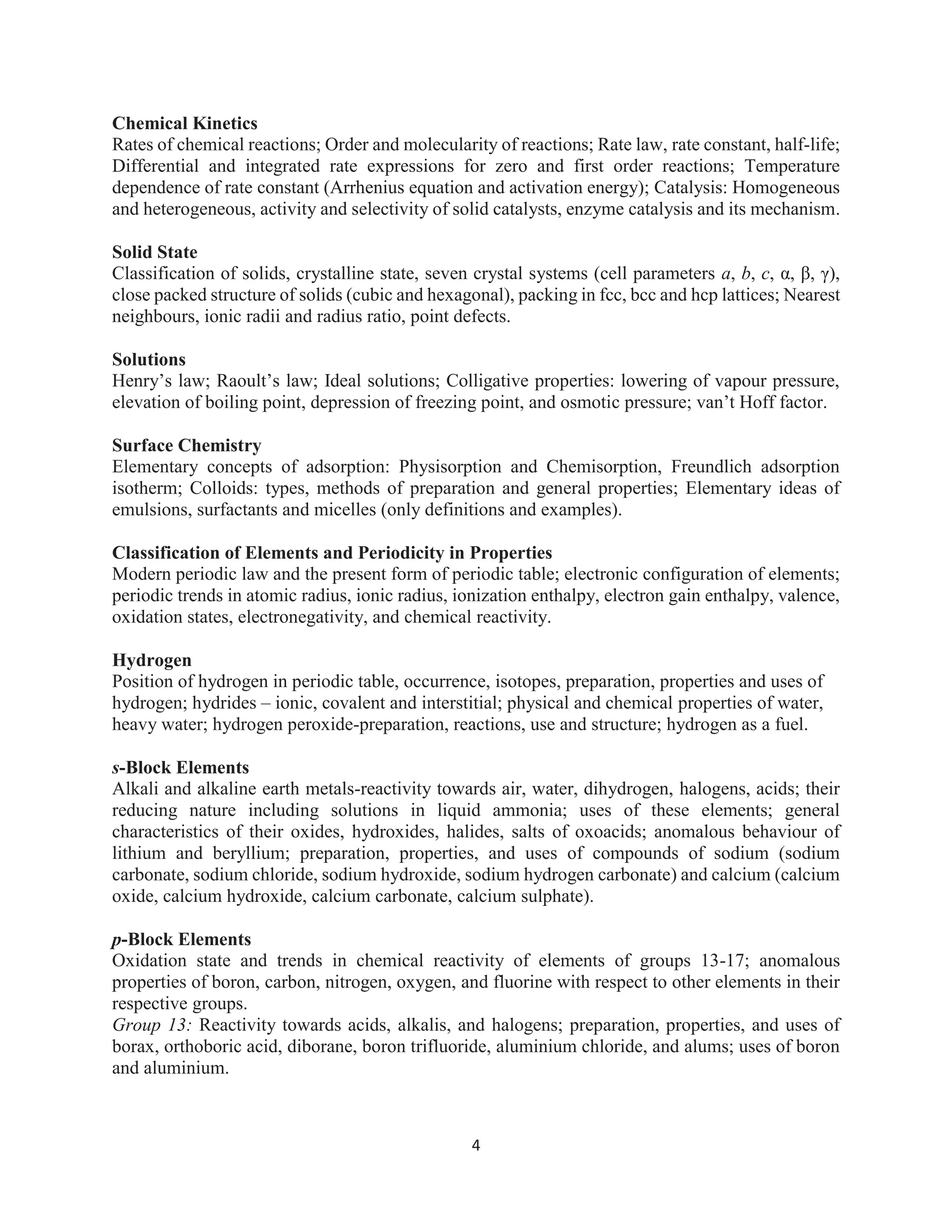 4
Chemical Kinetics
Rates of chemical reactions; Order and molecularity of reactions; Rate law, rate constant, half-life;
Differential and integrated rate expressions for zero and first order reactions; Temperature
dependence of rate constant (Arrhenius equation and activation energy); Catalysis: Homogeneous
and heterogeneous, activity and selectivity of solid catalysts, enzyme catalysis and its mechanism.
Solid State
Classification of solids, crystalline state, seven crystal systems (cell parameters a, b, c, α, β, γ),
close packed structure of solids (cubic and hexagonal), packing in fcc, bcc and hcp lattices; Nearest
neighbours, ionic radii and radius ratio, point defects.
Solutions
Henry’s law; Raoult’s law; Ideal solutions; Colligative properties: lowering of vapour pressure,
elevation of boiling point, depression of freezing point, and osmotic pressure; van’t Hoff factor.
Surface Chemistry
Elementary concepts of adsorption: Physisorption and Chemisorption, Freundlich adsorption
isotherm; Colloids: types, methods of preparation and general properties; Elementary ideas of
emulsions, surfactants and micelles (only definitions and examples).
Classification of Elements and Periodicity in Properties
Modern periodic law and the present form of periodic table; electronic configuration of elements;
periodic trends in atomic radius, ionic radius, ionization enthalpy, electron gain enthalpy, valence,
oxidation states, electronegativity, and chemical reactivity.
Hydrogen
Position of hydrogen in periodic table, occurrence, isotopes, preparation, properties and uses of
hydrogen; hydrides – ionic, covalent and interstitial; physical and chemical properties of water,
heavy water; hydrogen peroxide-preparation, reactions, use and structure; hydrogen as a fuel.
s-Block Elements
Alkali and alkaline earth metals-reactivity towards air, water, dihydrogen, halogens, acids; their
reducing nature including solutions in liquid ammonia; uses of these elements; general
characteristics of their oxides, hydroxides, halides, salts of oxoacids; anomalous behaviour of
lithium and beryllium; preparation, properties, and uses of compounds of sodium (sodium
carbonate, sodium chloride, sodium hydroxide, sodium hydrogen carbonate) and calcium (calcium
oxide, calcium hydroxide, calcium carbonate, calcium sulphate).
p-Block Elements
Oxidation state and trends in chemical reactivity of elements of groups 13-17; anomalous
properties of boron, carbon, nitrogen, oxygen, and fluorine with respect to other elements in their
respective groups.
Group 13: Reactivity towards acids, alkalis, and halogens; preparation, properties, and uses of
borax, orthoboric acid, diborane, boron trifluoride, aluminium chloride, and alums; uses of boron
and aluminium.
 
