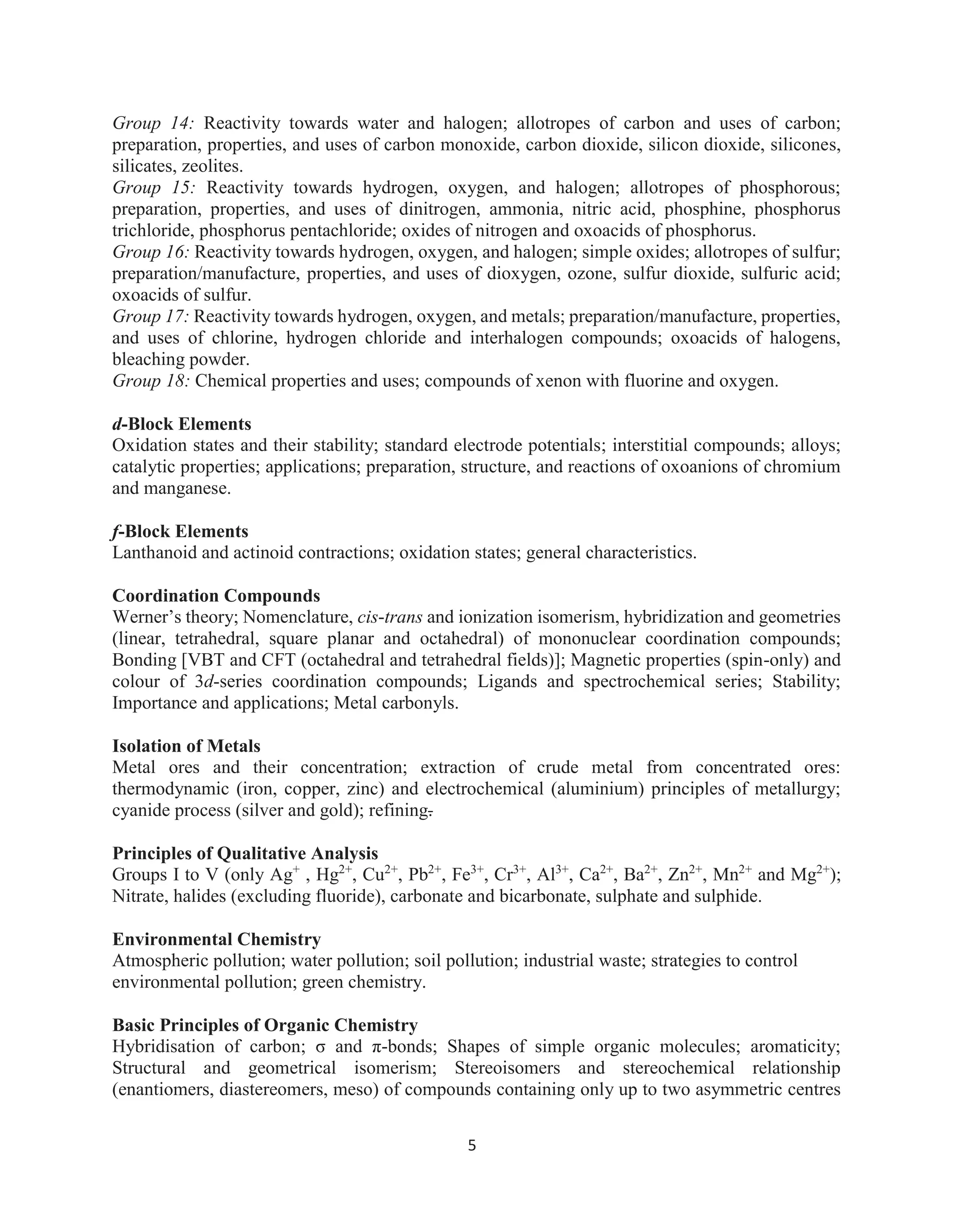 5
Group 14: Reactivity towards water and halogen; allotropes of carbon and uses of carbon;
preparation, properties, and uses of carbon monoxide, carbon dioxide, silicon dioxide, silicones,
silicates, zeolites.
Group 15: Reactivity towards hydrogen, oxygen, and halogen; allotropes of phosphorous;
preparation, properties, and uses of dinitrogen, ammonia, nitric acid, phosphine, phosphorus
trichloride, phosphorus pentachloride; oxides of nitrogen and oxoacids of phosphorus.
Group 16: Reactivity towards hydrogen, oxygen, and halogen; simple oxides; allotropes of sulfur;
preparation/manufacture, properties, and uses of dioxygen, ozone, sulfur dioxide, sulfuric acid;
oxoacids of sulfur.
Group 17: Reactivity towards hydrogen, oxygen, and metals; preparation/manufacture, properties,
and uses of chlorine, hydrogen chloride and interhalogen compounds; oxoacids of halogens,
bleaching powder.
Group 18: Chemical properties and uses; compounds of xenon with fluorine and oxygen.
d-Block Elements
Oxidation states and their stability; standard electrode potentials; interstitial compounds; alloys;
catalytic properties; applications; preparation, structure, and reactions of oxoanions of chromium
and manganese.
f-Block Elements
Lanthanoid and actinoid contractions; oxidation states; general characteristics.
Coordination Compounds
Werner’s theory; Nomenclature, cis-trans and ionization isomerism, hybridization and geometries
(linear, tetrahedral, square planar and octahedral) of mononuclear coordination compounds;
Bonding [VBT and CFT (octahedral and tetrahedral fields)]; Magnetic properties (spin-only) and
colour of 3d-series coordination compounds; Ligands and spectrochemical series; Stability;
Importance and applications; Metal carbonyls.
Isolation of Metals
Metal ores and their concentration; extraction of crude metal from concentrated ores:
thermodynamic (iron, copper, zinc) and electrochemical (aluminium) principles of metallurgy;
cyanide process (silver and gold); refining.
Principles of Qualitative Analysis
Groups I to V (only Ag+
, Hg2+
, Cu2+
, Pb2+
, Fe3+
, Cr3+
, Al3+
, Ca2+
, Ba2+
, Zn2+
, Mn2+
and Mg2+
);
Nitrate, halides (excluding fluoride), carbonate and bicarbonate, sulphate and sulphide.
Environmental Chemistry
Atmospheric pollution; water pollution; soil pollution; industrial waste; strategies to control
environmental pollution; green chemistry.
Basic Principles of Organic Chemistry
Hybridisation of carbon; σ and π-bonds; Shapes of simple organic molecules; aromaticity;
Structural and geometrical isomerism; Stereoisomers and stereochemical relationship
(enantiomers, diastereomers, meso) of compounds containing only up to two asymmetric centres
 