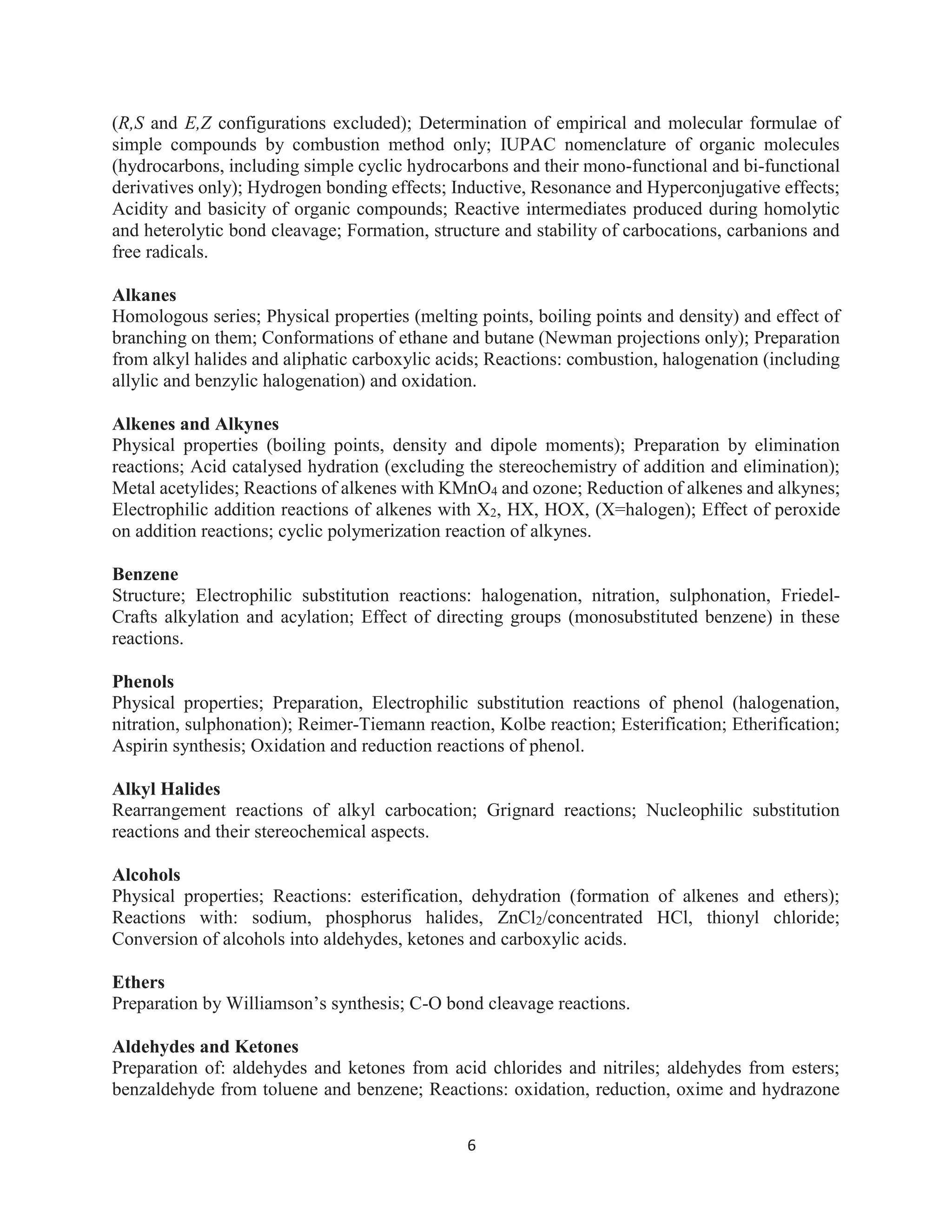 6
(R,S and E,Z configurations excluded); Determination of empirical and molecular formulae of
simple compounds by combustion method only; IUPAC nomenclature of organic molecules
(hydrocarbons, including simple cyclic hydrocarbons and their mono-functional and bi-functional
derivatives only); Hydrogen bonding effects; Inductive, Resonance and Hyperconjugative effects;
Acidity and basicity of organic compounds; Reactive intermediates produced during homolytic
and heterolytic bond cleavage; Formation, structure and stability of carbocations, carbanions and
free radicals.
Alkanes
Homologous series; Physical properties (melting points, boiling points and density) and effect of
branching on them; Conformations of ethane and butane (Newman projections only); Preparation
from alkyl halides and aliphatic carboxylic acids; Reactions: combustion, halogenation (including
allylic and benzylic halogenation) and oxidation.
Alkenes and Alkynes
Physical properties (boiling points, density and dipole moments); Preparation by elimination
reactions; Acid catalysed hydration (excluding the stereochemistry of addition and elimination);
Metal acetylides; Reactions of alkenes with KMnO4 and ozone; Reduction of alkenes and alkynes;
Electrophilic addition reactions of alkenes with X2, HX, HOX, (X=halogen); Effect of peroxide
on addition reactions; cyclic polymerization reaction of alkynes.
Benzene
Structure; Electrophilic substitution reactions: halogenation, nitration, sulphonation, Friedel-
Crafts alkylation and acylation; Effect of directing groups (monosubstituted benzene) in these
reactions.
Phenols
Physical properties; Preparation, Electrophilic substitution reactions of phenol (halogenation,
nitration, sulphonation); Reimer-Tiemann reaction, Kolbe reaction; Esterification; Etherification;
Aspirin synthesis; Oxidation and reduction reactions of phenol.
Alkyl Halides
Rearrangement reactions of alkyl carbocation; Grignard reactions; Nucleophilic substitution
reactions and their stereochemical aspects.
Alcohols
Physical properties; Reactions: esterification, dehydration (formation of alkenes and ethers);
Reactions with: sodium, phosphorus halides, ZnCl2/concentrated HCl, thionyl chloride;
Conversion of alcohols into aldehydes, ketones and carboxylic acids.
Ethers
Preparation by Williamson’s synthesis; C-O bond cleavage reactions.
Aldehydes and Ketones
Preparation of: aldehydes and ketones from acid chlorides and nitriles; aldehydes from esters;
benzaldehyde from toluene and benzene; Reactions: oxidation, reduction, oxime and hydrazone
 