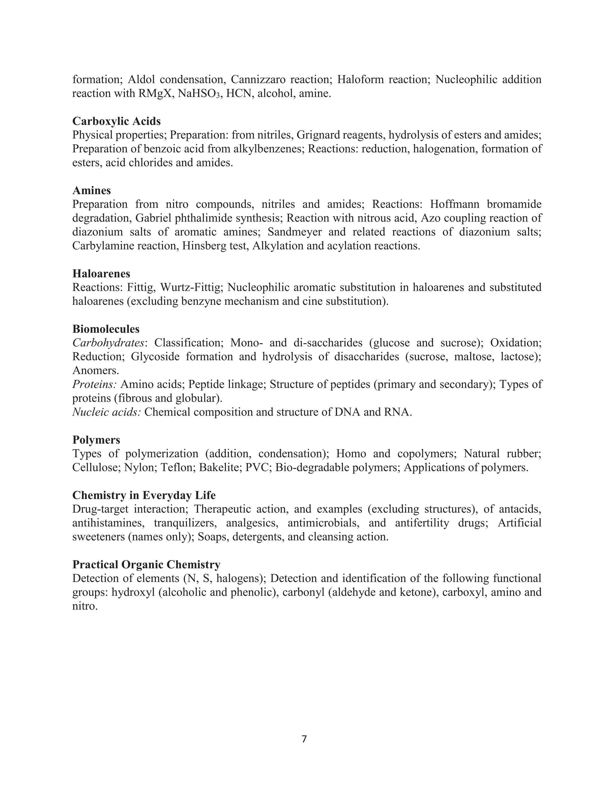 7
formation; Aldol condensation, Cannizzaro reaction; Haloform reaction; Nucleophilic addition
reaction with RMgX, NaHSO3, HCN, alcohol, amine.
Carboxylic Acids
Physical properties; Preparation: from nitriles, Grignard reagents, hydrolysis of esters and amides;
Preparation of benzoic acid from alkylbenzenes; Reactions: reduction, halogenation, formation of
esters, acid chlorides and amides.
Amines
Preparation from nitro compounds, nitriles and amides; Reactions: Hoffmann bromamide
degradation, Gabriel phthalimide synthesis; Reaction with nitrous acid, Azo coupling reaction of
diazonium salts of aromatic amines; Sandmeyer and related reactions of diazonium salts;
Carbylamine reaction, Hinsberg test, Alkylation and acylation reactions.
Haloarenes
Reactions: Fittig, Wurtz-Fittig; Nucleophilic aromatic substitution in haloarenes and substituted
haloarenes (excluding benzyne mechanism and cine substitution).
Biomolecules
Carbohydrates: Classification; Mono- and di-saccharides (glucose and sucrose); Oxidation;
Reduction; Glycoside formation and hydrolysis of disaccharides (sucrose, maltose, lactose);
Anomers.
Proteins: Amino acids; Peptide linkage; Structure of peptides (primary and secondary); Types of
proteins (fibrous and globular).
Nucleic acids: Chemical composition and structure of DNA and RNA.
Polymers
Types of polymerization (addition, condensation); Homo and copolymers; Natural rubber;
Cellulose; Nylon; Teflon; Bakelite; PVC; Bio-degradable polymers; Applications of polymers.
Chemistry in Everyday Life
Drug-target interaction; Therapeutic action, and examples (excluding structures), of antacids,
antihistamines, tranquilizers, analgesics, antimicrobials, and antifertility drugs; Artificial
sweeteners (names only); Soaps, detergents, and cleansing action.
Practical Organic Chemistry
Detection of elements (N, S, halogens); Detection and identification of the following functional
groups: hydroxyl (alcoholic and phenolic), carbonyl (aldehyde and ketone), carboxyl, amino and
nitro.
 