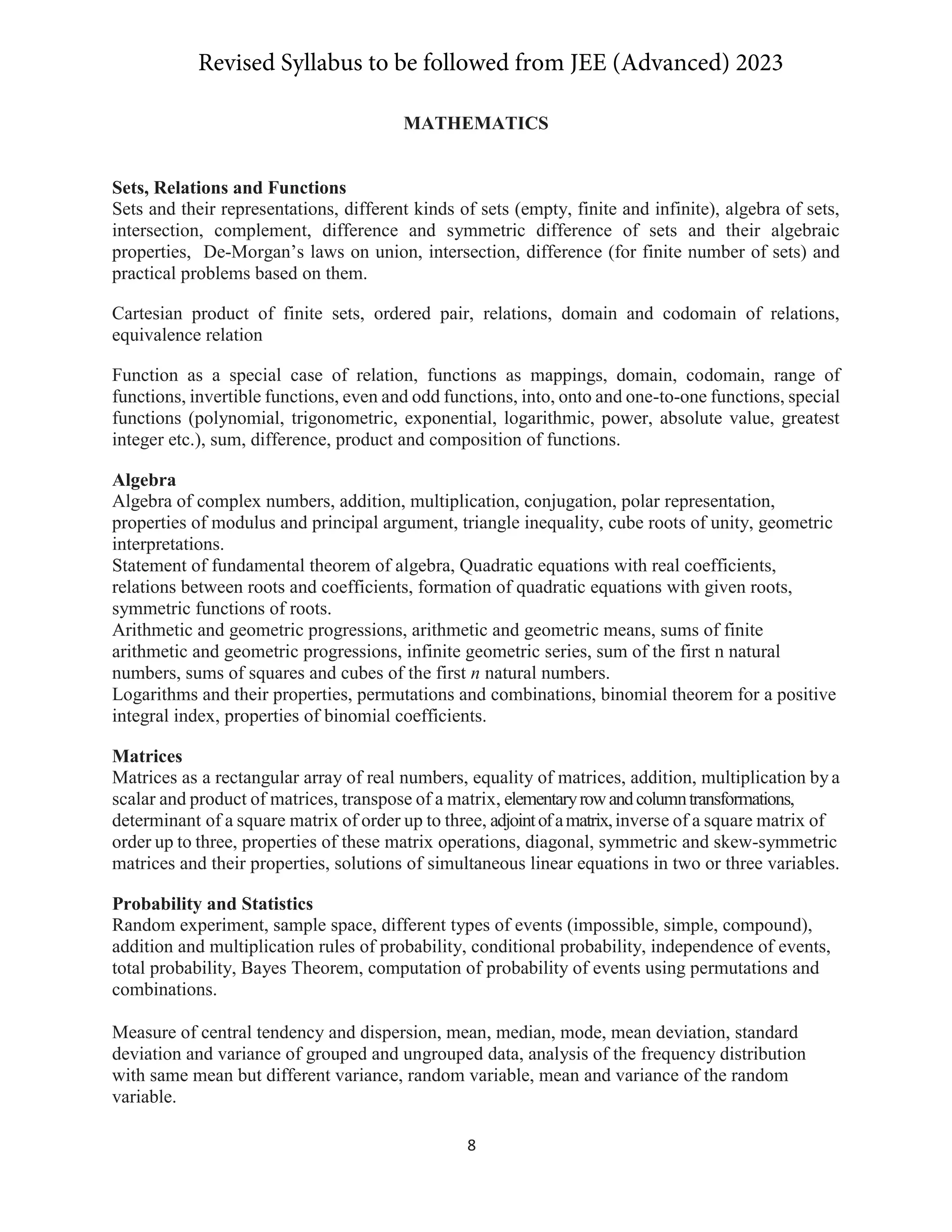 8
MATHEMATICS
Sets, Relations and Functions
Sets and their representations, different kinds of sets (empty, finite and infinite), algebra of sets,
intersection, complement, difference and symmetric difference of sets and their algebraic
properties, De-Morgan’s laws on union, intersection, difference (for finite number of sets) and
practical problems based on them.
Cartesian product of finite sets, ordered pair, relations, domain and codomain of relations,
equivalence relation
Function as a special case of relation, functions as mappings, domain, codomain, range of
functions, invertible functions, even and odd functions, into, onto and one-to-one functions, special
functions (polynomial, trigonometric, exponential, logarithmic, power, absolute value, greatest
integer etc.), sum, difference, product and composition of functions.
Algebra
Algebra of complex numbers, addition, multiplication, conjugation, polar representation,
properties of modulus and principal argument, triangle inequality, cube roots of unity, geometric
interpretations.
Statement of fundamental theorem of algebra, Quadratic equations with real coefficients,
relations between roots and coefficients, formation of quadratic equations with given roots,
symmetric functions of roots.
Arithmetic and geometric progressions, arithmetic and geometric means, sums of finite
arithmetic and geometric progressions, infinite geometric series, sum of the first n natural
numbers, sums of squares and cubes of the first n natural numbers.
Logarithms and their properties, permutations and combinations, binomial theorem for a positive
integral index, properties of binomial coefficients.
Matrices
Matrices as a rectangular array of real numbers, equality of matrices, addition, multiplication bya
scalar and product of matrices, transpose of a matrix, elementaryrowandcolumntransformations,
determinant of a square matrix of order up to three, adjointofamatrix,inverse of a square matrix of
order up to three, properties of these matrix operations, diagonal, symmetric and skew-symmetric
matrices and their properties, solutions of simultaneous linear equations in two or three variables.
Probability and Statistics
Random experiment, sample space, different types of events (impossible, simple, compound),
addition and multiplication rules of probability, conditional probability, independence of events,
total probability, Bayes Theorem, computation of probability of events using permutations and
combinations.
Measure of central tendency and dispersion, mean, median, mode, mean deviation, standard
deviation and variance of grouped and ungrouped data, analysis of the frequency distribution
with same mean but different variance, random variable, mean and variance of the random
variable.
Revised Syllabus to be followed from JEE (Advanced) 2023
 