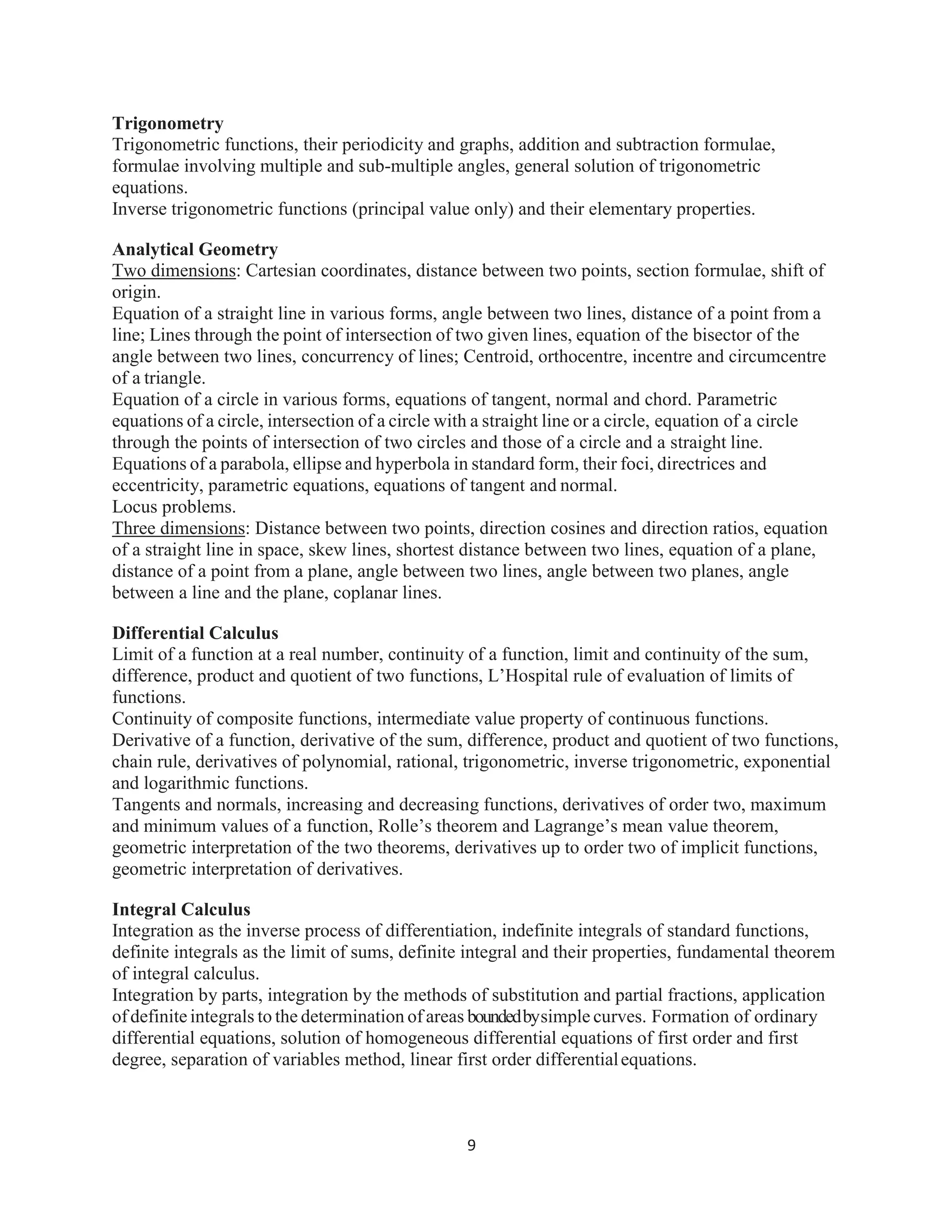 9
Trigonometry
Trigonometric functions, their periodicity and graphs, addition and subtraction formulae,
formulae involving multiple and sub-multiple angles, general solution of trigonometric
equations.
Inverse trigonometric functions (principal value only) and their elementary properties.
Analytical Geometry
Two dimensions: Cartesian coordinates, distance between two points, section formulae, shift of
origin.
Equation of a straight line in various forms, angle between two lines, distance of a point from a
line; Lines through the point of intersection of two given lines, equation of the bisector of the
angle between two lines, concurrency of lines; Centroid, orthocentre, incentre and circumcentre
of a triangle.
Equation of a circle in various forms, equations of tangent, normal and chord. Parametric
equations of a circle, intersection of a circle with a straight line or a circle, equation of a circle
through the points of intersection of two circles and those of a circle and a straight line.
Equations of a parabola, ellipse and hyperbola in standard form, their foci, directrices and
eccentricity, parametric equations, equations of tangent and normal.
Locus problems.
Three dimensions: Distance between two points, direction cosines and direction ratios, equation
of a straight line in space, skew lines, shortest distance between two lines, equation of a plane,
distance of a point from a plane, angle between two lines, angle between two planes, angle
between a line and the plane, coplanar lines.
Differential Calculus
Limit of a function at a real number, continuity of a function, limit and continuity of the sum,
difference, product and quotient of two functions, L’Hospital rule of evaluation of limits of
functions.
Continuity of composite functions, intermediate value property of continuous functions.
Derivative of a function, derivative of the sum, difference, product and quotient of two functions,
chain rule, derivatives of polynomial, rational, trigonometric, inverse trigonometric, exponential
and logarithmic functions.
Tangents and normals, increasing and decreasing functions, derivatives of order two, maximum
and minimum values of a function, Rolle’s theorem and Lagrange’s mean value theorem,
geometric interpretation of the two theorems, derivatives up to order two of implicit functions,
geometric interpretation of derivatives.
Integral Calculus
Integration as the inverse process of differentiation, indefinite integrals of standard functions,
definite integrals as the limit of sums, definite integral and their properties, fundamental theorem
of integral calculus.
Integration by parts, integration by the methods of substitution and partial fractions, application
ofdefiniteintegrals to the determination of areas boundedbysimple curves. Formation of ordinary
differential equations, solution of homogeneous differential equations of first order and first
degree, separation of variables method, linear first order differentialequations.
 