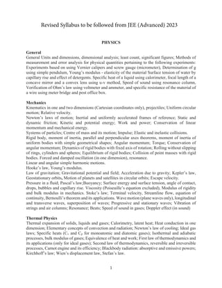 1
PHYSICS
General
General Units and dimensions, dimensional analysis; least count, significant figures; Methods of
measurement and error analysis for physical quantities pertaining to the following experiments:
Experiments based on using Vernier calipers and screw gauge (micrometer), Determination of g
using simple pendulum, Young’s modulus - elasticity of the material Surface tension of water by
capillary rise and effect of detergents. Specific heat of a liquid using calorimeter, focal length of a
concave mirror and a convex lens using u-v method, Speed of sound using resonance column,
Verification of Ohm’s law using voltmeter and ammeter, and specific resistance of the material of
a wire using meter bridge and post office box.
Mechanics
Kinematics in one and two dimensions (Cartesian coordinates only), projectiles; Uniform circular
motion; Relative velocity.
Newton’s laws of motion; Inertial and uniformly accelerated frames of reference; Static and
dynamic friction; Kinetic and potential energy; Work and power; Conservation of linear
momentum and mechanical energy.
Systems of particles; Centre of mass and its motion; Impulse; Elastic and inelastic collisions.
Rigid body, moment of inertia, parallel and perpendicular axes theorems, moment of inertia of
uniform bodies with simple geometrical shapes; Angular momentum; Torque; Conservation of
angular momentum; Dynamics of rigid bodies with fixed axis of rotation; Rolling without slipping
of rings, cylinders and spheres; Equilibrium of rigid bodies; Collision of point masses with rigid
bodies. Forced and damped oscillation (in one dimension), resonance.
Linear and angular simple harmonic motions.
Hooke’s law, Young’s modulus.
Law of gravitation; Gravitational potential and field; Acceleration due to gravity; Kepler’s law,
Geostationary orbits, Motion of planets and satellites in circular orbits; Escape velocity.
Pressure in a fluid; Pascal’s law;Buoyancy; Surface energy and surface tension, angle of contact,
drops, bubbles and capillary rise. Viscosity (Poiseuille’s equation excluded), Modulus of rigidity
and bulk modulus in mechanics. Stoke’s law; Terminal velocity, Streamline flow, equation of
continuity, Bernoulli’s theorem and its applications. Wave motion (plane waves only), longitudinal
and transverse waves, superposition of waves; Progressive and stationary waves; Vibration of
strings and air columns; Resonance; Beats; Speed of sound in gases; Doppler effect (in sound)
Thermal Physics
Thermal expansion of solids, liquids and gases; Calorimetry, latent heat; Heat conduction in one
dimension; Elementary concepts of convection and radiation; Newton’s law of cooling; Ideal gas
laws; Specific heats (Cv and Cp for monoatomic and diatomic gases); Isothermal and adiabatic
processes, bulk modulus of gases; Equivalence of heat and work; First law of thermodynamics and
its applications (only for ideal gases); Second law of thermodynamics, reversible and irreversible
processes, Carnot engine and its efficiency; Blackbody radiation: absorptive and emissive powers;
Kirchhoff’s law; Wien’s displacement law, Stefan’s law.
Revised Syllabus to be followed from JEE (Advanced) 2023
 