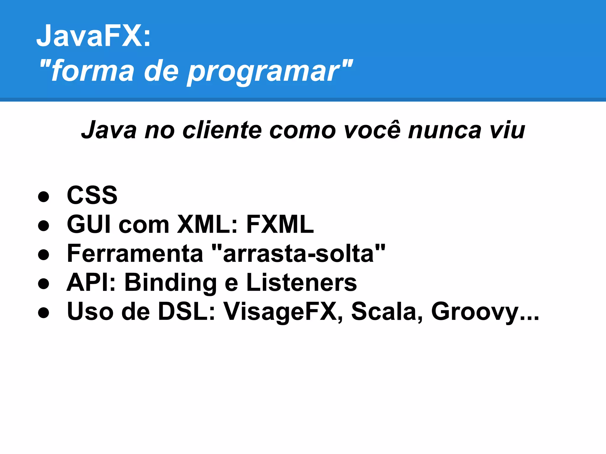 JavaFX:
"forma de programar"
Java no cliente como você nunca viu
● CSS
● GUI com XML: FXML
● Ferramenta "arrasta-solta"
● API: Binding e Listeners
● Uso de DSL: VisageFX, Scala, Groovy...
 