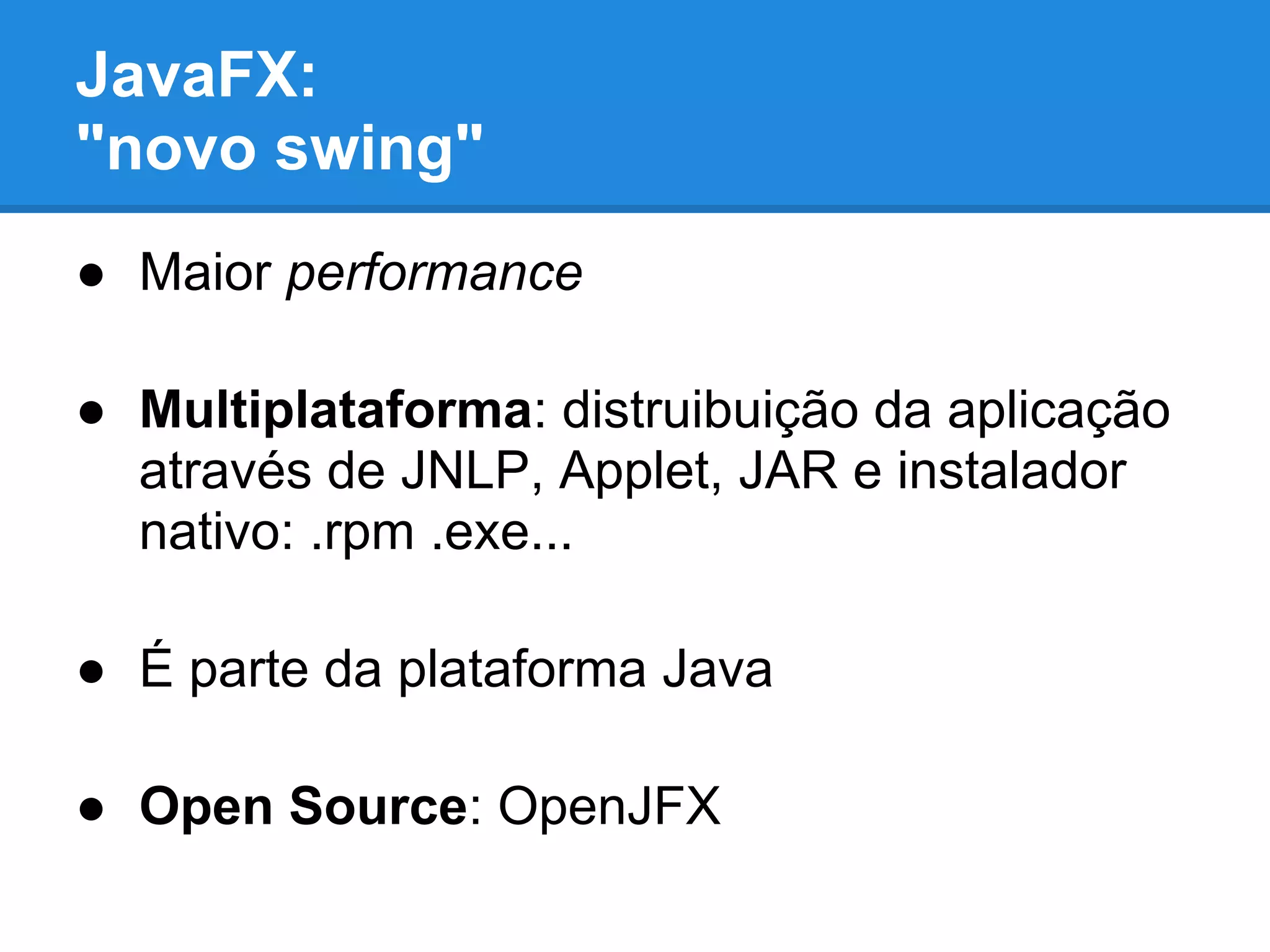 JavaFX:
"novo swing"
● Maior performance
● Multiplataforma: distruibuição da aplicação
através de JNLP, Applet, JAR e instalador
nativo: .rpm .exe...
● É parte da plataforma Java
● Open Source: OpenJFX
 