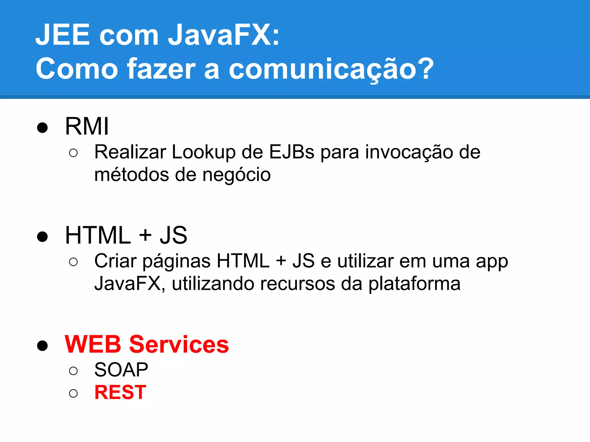 JEE com JavaFX:
Como fazer a comunicação?
● RMI
○ Realizar Lookup de EJBs para invocação de
métodos de negócio
● HTML + JS
○ Criar páginas HTML + JS e utilizar em uma app
JavaFX, utilizando recursos da plataforma
● WEB Services
○ SOAP
○ REST
 