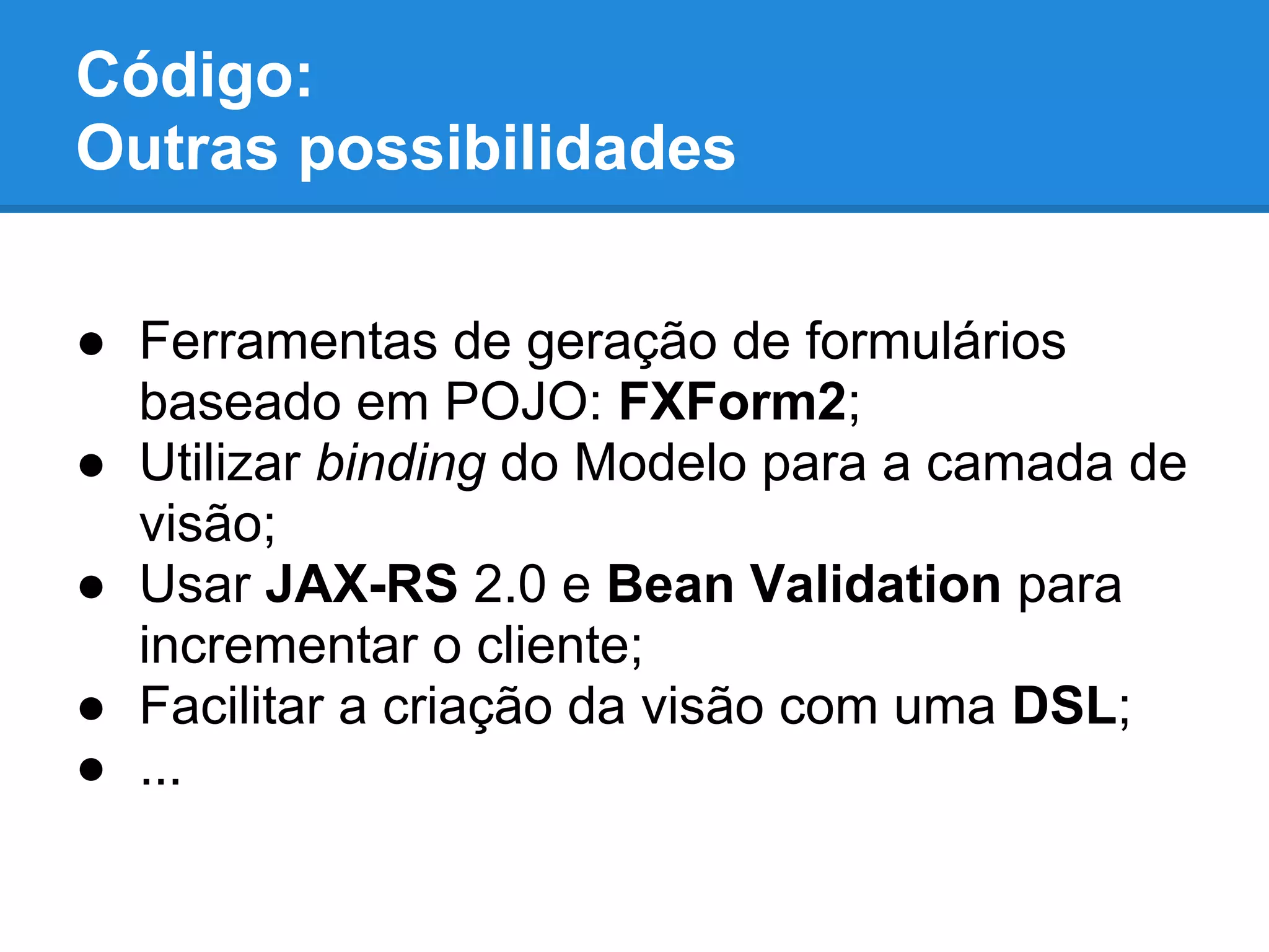 ● Ferramentas de geração de formulários
baseado em POJO: FXForm2;
● Utilizar binding do Modelo para a camada de
visão;
● Usar JAX-RS 2.0 e Bean Validation para
incrementar o cliente;
● Facilitar a criação da visão com uma DSL;
● ...
Código:
Outras possibilidades
 