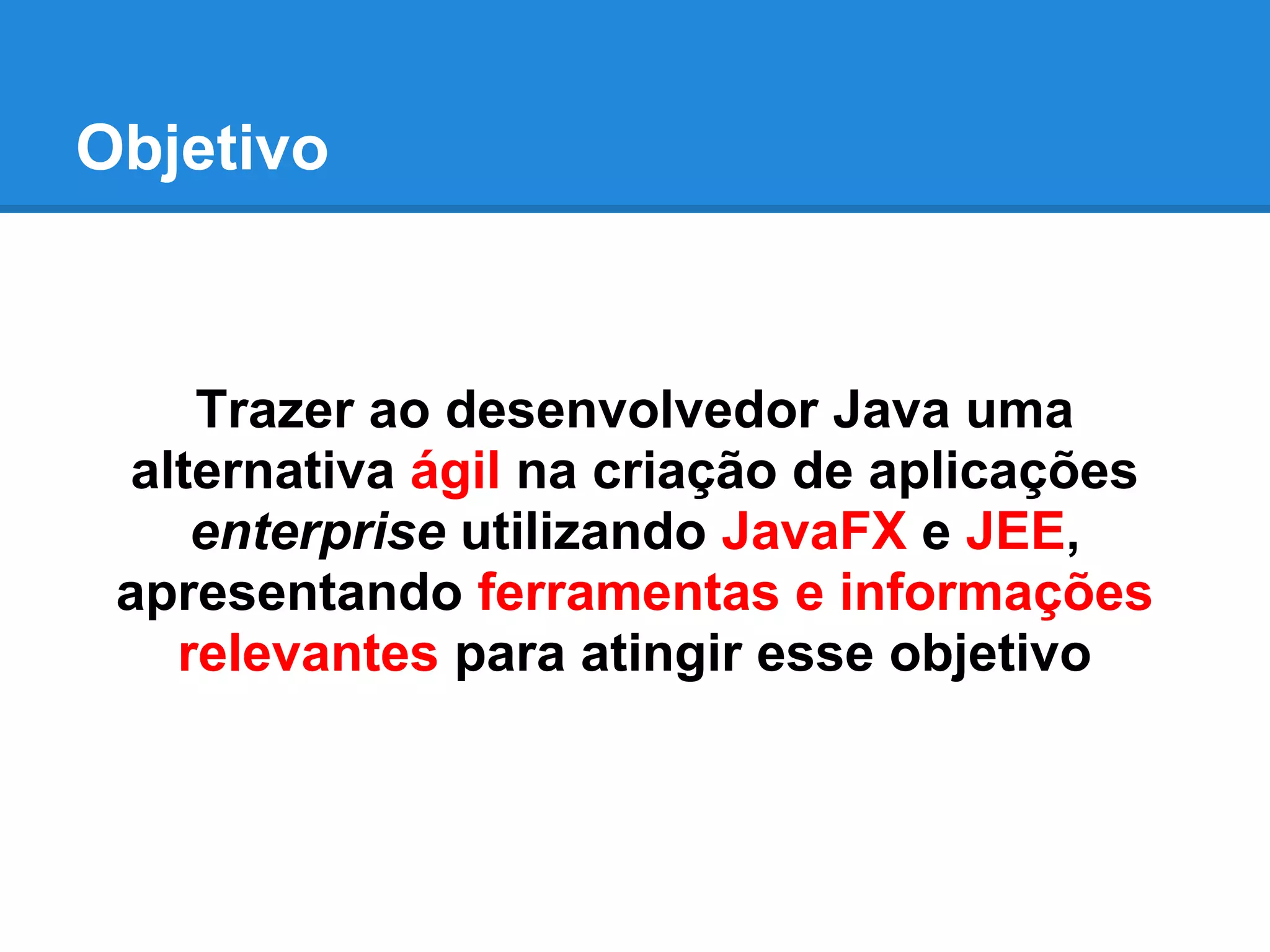 Objetivo
Trazer ao desenvolvedor Java uma
alternativa ágil na criação de aplicações
enterprise utilizando JavaFX e JEE,
apresentando ferramentas e informações
relevantes para atingir esse objetivo
 