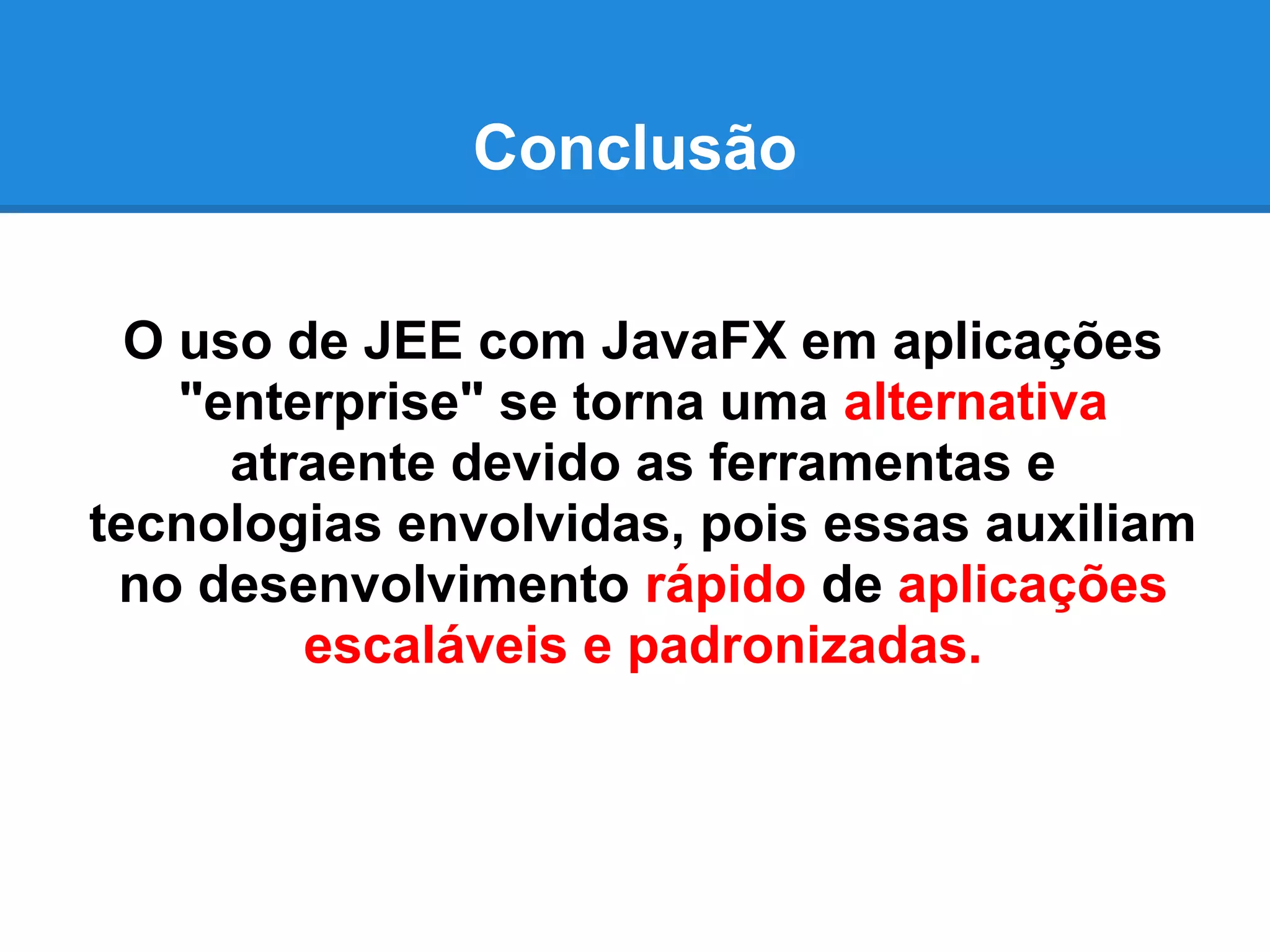 Conclusão
O uso de JEE com JavaFX em aplicações
"enterprise" se torna uma alternativa
atraente devido as ferramentas e
tecnologias envolvidas, pois essas auxiliam
no desenvolvimento rápido de aplicações
escaláveis e padronizadas.
 