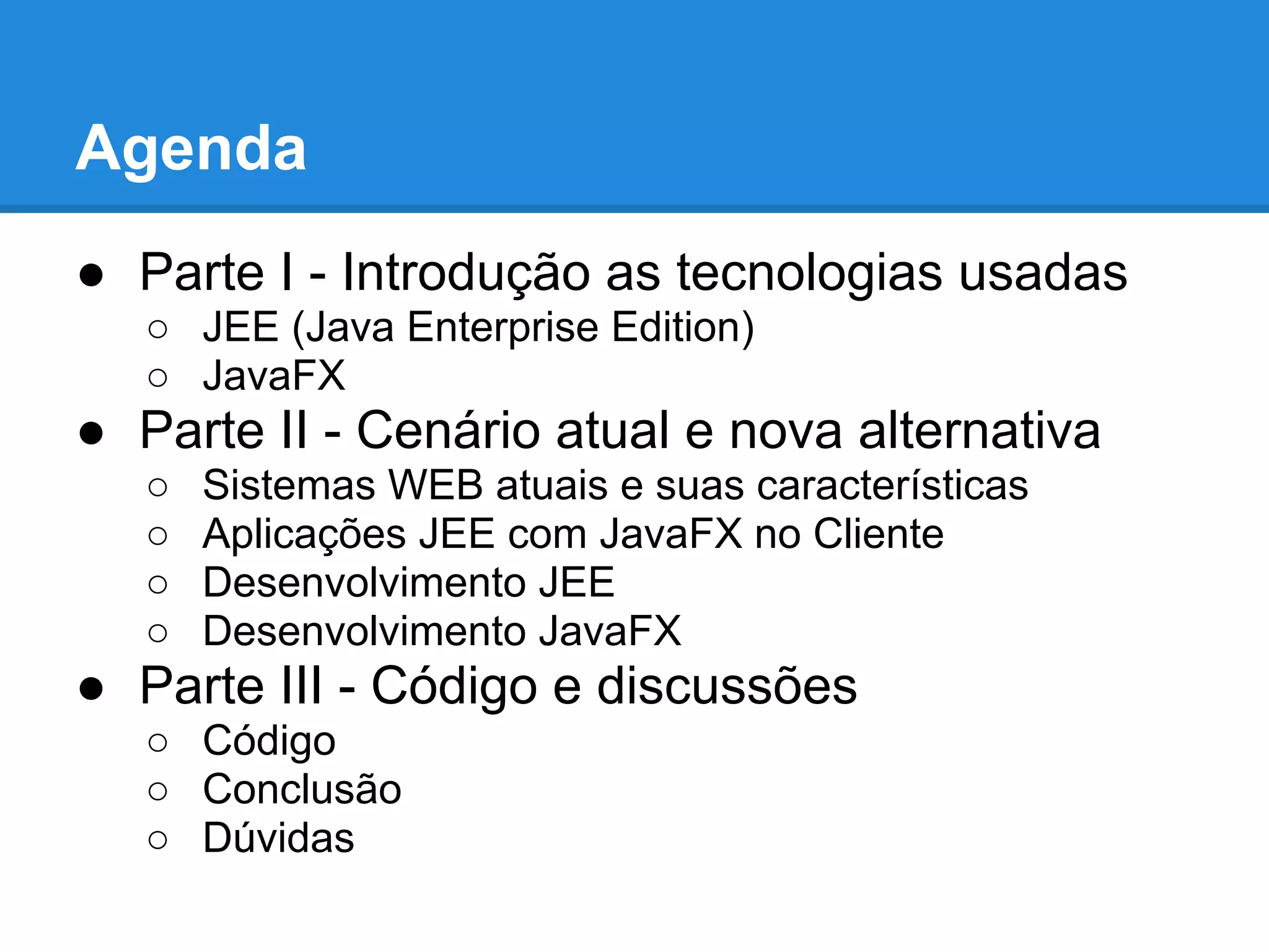 Agenda
● Parte I - Introdução as tecnologias usadas
○ JEE (Java Enterprise Edition)
○ JavaFX
● Parte II - Cenário atual e nova alternativa
○ Sistemas WEB atuais e suas características
○ Aplicações JEE com JavaFX no Cliente
○ Desenvolvimento JEE
○ Desenvolvimento JavaFX
● Parte III - Código e discussões
○ Código
○ Conclusão
○ Dúvidas
 