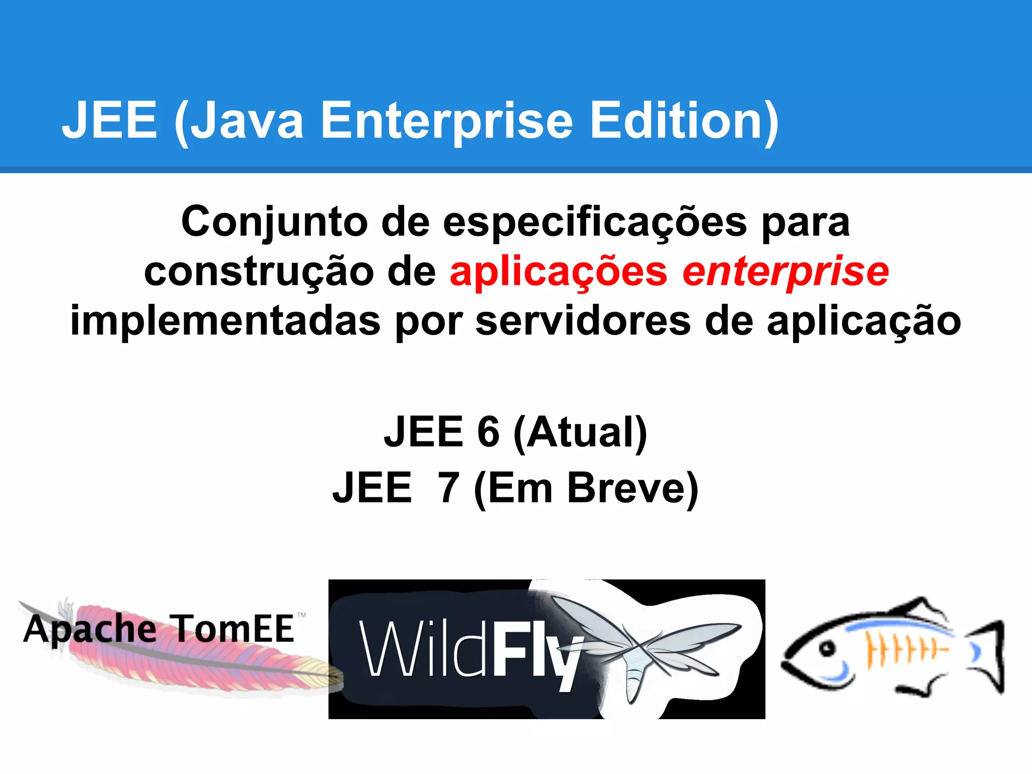JEE (Java Enterprise Edition)
Conjunto de especificações para
construção de aplicações enterprise
implementadas por servidores de aplicação
JEE 6 (Atual)
JEE 7 (Em Breve)
 