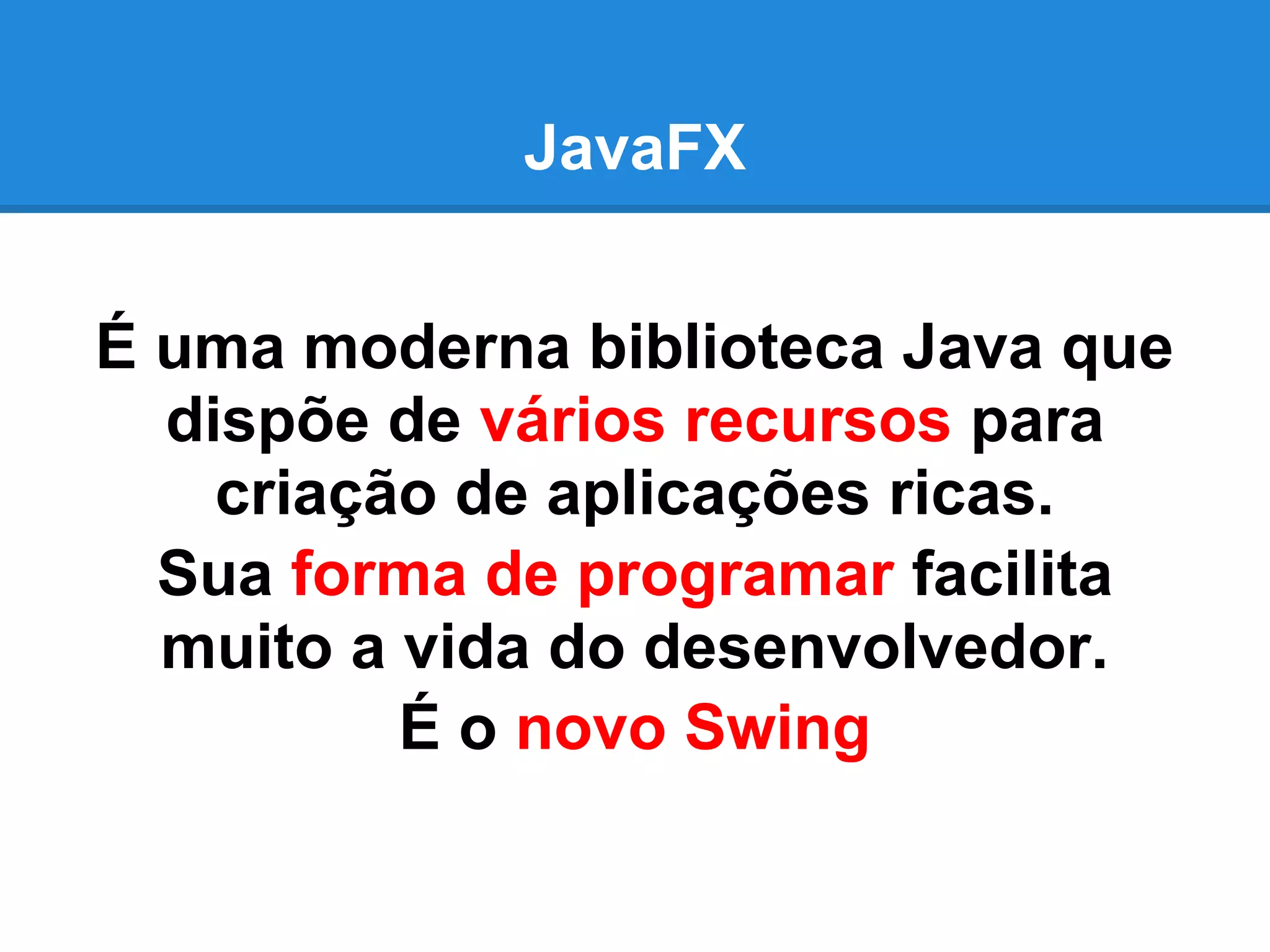 JavaFX
É uma moderna biblioteca Java que
dispõe de vários recursos para
criação de aplicações ricas.
Sua forma de programar facilita
muito a vida do desenvolvedor.
É o novo Swing
 