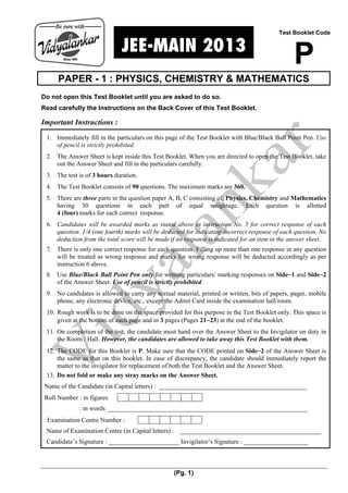 (Pg. 1)
.JEE-MAIN 2013.
PAPER - 1 : PHYSICS, CHEMISTRY & MATHEMATICS
Do not open this Test Booklet until you are asked to do so.
Read carefully the Instructions on the Back Cover of this Test Booklet.
Important Instructions :
1. Immediately fill in the particulars on this page of the Test Booklet with Blue/Black Ball Point Pen. Use
of pencil is strictly prohibited.
2. The Answer Sheet is kept inside this Test Booklet. When you are directed to open the Test Booklet, take
out the Answer Sheet and fill in the particulars carefully.
3. The test is of 3 hours duration.
4. The Test Booklet consists of 90 questions. The maximum marks are 360.
5. There are three parts in the question paper A, B, C consisting of, Physics, Chemistry and Mathematics
having 30 questions in each part of equal weightage. Each question is allotted
4 (four) marks for each correct response.
6. Candidates will be awarded marks as stated above in instruction No. 5 for correct response of each
question. 1/4 (one fourth) marks will be deducted for indicating incorrect response of each question. No
deduction from the total score will be made if no response is indicated for an item in the answer sheet.
7. There is only one correct response for each question. Filling up more than one response in any question
will be treated as wrong response and marks for wrong response will be deducted accordingly as per
instruction 6 above.
8. Use Blue/Black Ball Point Pen only for writting particulars/ marking responses on Side−1 and Side−2
of the Answer Sheet. Use of pencil is strictly prohibited.
9. No candidates is allowed to carry any textual material, printed or written, bits of papers, pager, mobile
phone, any electronic device, etc., except the Admit Card inside the examination hall/room.
10. Rough work is to be done on the space provided for this purpose in the Test Booklet only. This space is
given at the bottom of each page and in 3 pages (Pages 21−23) at the end of the booklet.
11. On completion of the test, the candidate must hand over the Answer Sheet to the Invigilator on duty in
the Room / Hall. However, the candidates are allowed to take away this Test Booklet with them.
12. The CODE for this Booklet is P. Make sure that the CODE printed on Side−2 of the Answer Sheet is
the same as that on this booklet. In case of discrepancy, the candidate should immediately report the
matter to the invigilator for replacement of both the Test Booklet and the Answer Sheet.
13. Do not fold or make any stray marks on the Answer Sheet.
Name of the Candidate (in Capital letters) : ______________________________________________
Roll Number : in figures
: in words ______________________________________________________________
Examination Centre Number :
Name of Examination Centre (in Capital letters) : ____________________________________________
Candidate’s Signature : ______________________ Invigilator’s Signature : ____________________
Test Booklet Code
P
 
