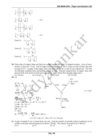 JEE-MAIN 2014 : Paper and Solution (10)
(Pg. 10)
1 1 2
3
1 1 12 1
4f R R
3
⎛ ⎞
⎜ ⎟⎛ ⎞
= − −⎜ ⎟⎜ ⎟
⎝ ⎠⎜ ⎟
⎝ ⎠
1 1 2
1 1 1 1
f 8 R R
⎛ ⎞
= −⎜ ⎟
⎝ ⎠
…(2)
2 1 2
3
1 1 12 1
5f R R
3
⎛ ⎞
⎜ ⎟⎛ ⎞
= − −⎜ ⎟⎜ ⎟
⎝ ⎠⎜ ⎟
⎝ ⎠
2 1 2
1 1 1 1
f 10 R R
⎛ ⎞
= − −⎜ ⎟
⎝ ⎠
…(3)
From (1)
1 2
2
f
1 1
R R
=
⎛ ⎞
−⎜ ⎟
⎝ ⎠
From (2) 1
1 2
8
f
1 1
R R
=
⎛ ⎞
−⎜ ⎟
⎝ ⎠
From (3) 2
1 2
10
f
1 1
R R
= −
⎛ ⎞
−⎜ ⎟
⎝ ⎠
20. Three rods of Copper, Brass and Steel are welded together to form a Y-shaped structure. Area of cross-
section of each rod = 4 cm2
. End of copper rod is maintained at 100 °C where as ends of brass and steel
are kept at 0 °C. Lengths of the copper, brass and steel rods are 46, 13 and 12 cms respectively. The rods
are thermally insulated from surroundings except at ends. Thermal conductivities of copper, brass and
steel are 0.92, 0.26 and 0.12 CGS units respectively. Rate of heat flow through copper rod is :
(1) 4.8 cal/s (2) 6.0 cal/s (3) 1.2 cal/s (4) 2.4 cal/s
20. (1)
H = H1 + H2
1
1
100 T
k A
−
=
2
2
T 0
k A
−
+
3
3
T 0
k A
−
1
1
k (100 T)−
= 2
2
k T
+ 3
3
k T
0.92
46
(100 − T) =
0.26
13
T +
0.12
12
T
2 × 10−2
(100 − T) = 2 × 10−2
T + 1 × 10−2
T
2 (100 − T) = 2T + T
2 (100 − T) = 3T
200 = 5T
T = 40°C
H = 1
1
k (100 T)A−
=
0.92
46
(100 − 40)× 4
= 2 × 10−2
× 60 × 4 = 120 × 10−2
× 4= 4.8 cal/s
21. A pipe of length 85 cm is closed from one end. Find the number of possible natural oscillations of air
column in the pipe whose frequencies lie below 1250 Hz. The velocity of sound in air is 340 m/s.
(1) 6 (2) 4 (3) 12 (4) 8
0°C 0°C
100°C
T
13cm 12cm
K3 = 0.12
SteelK2 = 0.20
Brass
46 cm Copper
k1 = 0.92
A = 4 cm2
 