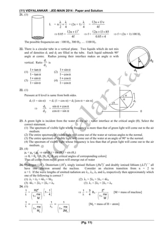 (11) VIDYALANKAR : JEE-MAIN 2014 : Paper and Solution
(Pg. 11)
21. (1)
L = n
2 4
λ λ
+ = (2n + 1)
4
λ
=
( )2n 1 v
4f
+
⇒ 0.85 =
( )v
2n 1
4f
+
⇒ f =
( )2n 1 85
0.85 4
+ ×
×
⇒ f = (2n + 1) 100 H2
The possible frequencies are : 100 HZ, 300 HZ, … 1100 HZ.
22. There is a circular tube in a vertical plane. Two liquids which do not mix
and of densities d1 and d2 are filled in the tube. Each liquid subtends 90°
angle at centre. Radius joining their interface makes an angle α with
vertical. Ratio 1
2
d
d
is
(1)
1 tan
1 tan
+ α
− α
(2)
1 sin
1 cos
+ α
− α
(3)
1 sin
1 sin
+ α
− α
(4)
1 cos
1 cos
+ α
− α
22. (1)
Pressure at 0 level is same from both sides.
d1 (1 − sin α) = d1 (1 − cos α) + d2 [cos α + sin α]
⇒ 1
2
d
d
=
sin cos
cos sin
α + α
α − α
23. A green light is incident from the water to the air - water interface at the critical angle (θ). Select the
correct statement.
(1) The spectrum of visible light whose frequency is more than that of green light will come out to the air
medium.
(2) The entire spectrum of visible light will come out of the water at various angles to the normal.
(3) The entire spectrum of visible light will come out of the water at an angle of 90° to the normal.
(4) The spectrum of visible light whose frequency is less than that of green light will come out to the air
medium.
23. (4)
μr < μg < μv ⇒ sin (θr) > sin (θg) > sin (θv)
⇒ θr > θg > θv [θr, θg, θv are critical angles of corresponding colors]
Thus all colors from red to green will emerge out of water
24. Hydrogen (1H1
), Deuterium (1H2
), singly ionised Helium (2He4
)+
and doubly ionised lithium (3Li6
)+ +
all
have one electron around the nucleus. Consider an electron transition from n = 2 to
n = l. If the wave lengths of emitted radiation are λ1, λ2, λ3 and λ4 respectively then approximately which
one of the following is correct ?
(1) λ1 = λ2 = 4λ3 = 9λ4 (2) λ1 = 2λ2 = 3λ3 = 4λ4
(3) 4λ1 = 2λ2 = 2λ3 = λ4 (3) λ1 = 2λ2 = 2λ3 = λ4
24. (1)
1
λ
=
2
RZ
me
1
M
⎛ ⎞
+⎜ ⎟
⎝ ⎠
1
1
4
⎡ ⎤
−⎢ ⎥
⎣ ⎦
⇒
1
λ
=
3
4
R0 ⋅
2
Z
me
1
M
⎛ ⎞
+⎜ ⎟
⎝ ⎠
[M = mass of mucleus]
1
λ
∝
p
1
me
1
M
⎛ ⎞
+⎜ ⎟⎜ ⎟
⎝ ⎠
2
1
λ
∝
p
1
me
1
2M
⎛ ⎞
+⎜ ⎟⎜ ⎟
⎝ ⎠
[Mp = mass of H − atom]
α
α
α
0
d2
 