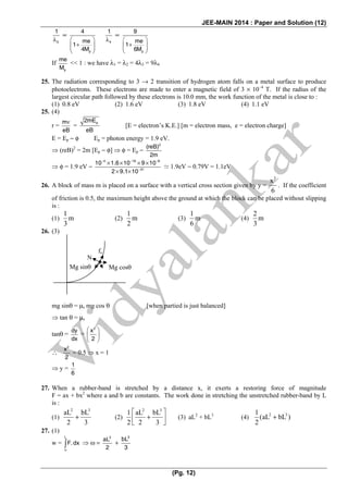 JEE-MAIN 2014 : Paper and Solution (12)
(Pg. 12)
3
1
λ
∝
p
4
me
1
4M
⎛ ⎞
+⎜ ⎟⎜ ⎟
⎝ ⎠
4
1
λ
∝
p
9
me
1
6M
⎛ ⎞
+⎜ ⎟⎜ ⎟
⎝ ⎠
If
p
me
M
<< 1 : we have λ1 = λ2 = 4λ3 = 9λ4
25. The radiation corresponding to 3 → 2 transition of hydrogen atom falls on a metal surface to produce
photoelectrons. These electrons are made to enter a magnetic field of 3 × 10−4
T. If the radius of the
largest circular path followed by these electrons is 10.0 mm, the work function of the metal is close to :
(1) 0.8 eV (2) 1.6 eV (3) 1.8 eV (4) 1.1 eV
25. (4)
r =
m
eB
ν
=
p2mE
eB
[E = electron’s K.E.] [m = electron mass, e = electron charge]
E = Ep − φ Ep = photon energy = 1.9 eV.
⇒ (reB)2
= 2m [Ep − φ] ⇒ φ = Ep −
2
(reB)
2m
⇒ φ = 1.9 eV −
4 19 8
31
10 1.6 10 9 10
2 9.1 10
− − −
−
× × × ×
× ×
1.9eV − 0.79V = 1.1eV
26. A block of mass m is placed on a surface with a vertical cross section given by y =
3
x
6
. If the coefficient
of friction is 0.5, the maximum height above the ground at which the block can be placed without slipping
is :
(1)
1
m
3
(2)
1
m
2
(3)
1
m
6
(4)
2
m
3
26. (3)
mg sinθ = μs mg cos θ [when partied is just balanced]
⇒ tan θ = μs
tanθ =
dy
dx
=
2
x
2
⎛ ⎞
⎜ ⎟
⎝ ⎠
∴
2
x
2
= 0.5 ⇒ x = 1
⇒ y =
1
6
27. When a rubber-band is stretched by a distance x, it exerts a restoring force of magnitude
F = ax + bx2
where a and b are constants. The work done in stretching the unstretched rubber-band by L
is :
(1)
2 3
aL bL
2 3
+ (2)
2 3
1 aL bL
2 2 3
⎡ ⎤
+⎢ ⎥
⎣ ⎦
(3) aL2
+ bL3
(4) 2 31
(aL bL )
2
+
27. (1)
w =
L
o
F.dx∫ ⇒ ω =
2
aL
2
+
3
bL
3
N
fs
Mg sinθ Mg cosθ
 