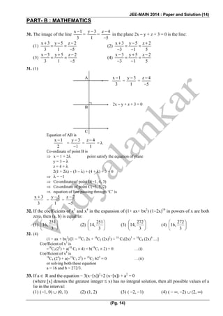 JEE-MAIN 2014 : Paper and Solution (14)
(Pg. 14)
PART- B : MATHEMATICS
31. The image of the line
x 1
3
−
=
y 3
1
−
=
z 4
5
−
−
in the plane 2x − y + z + 3 = 0 is the line:
(1)
x 3 y 5 z 2
3 1 5
+ − −
= =
−
(2)
x 3 y 5 z 2
3 1 5
+ − +
= =
− −
(3)
x 3 y 5 z 2
3 1 5
− + −
= =
−
(4)
x 3 y 5 z 2
3 1 5
− + −
= =
− −
31. (1)
Equation of AB is
x 1
2
−
=
y 3
1
−
−
=
z 4
1
−
= λ
Co-ordinate of point B is
⇒ x = 1 + 2λ point satisfy the equation of plane
y = 3 − λ
z = 4 + λ
2(1 + 2λ) − (3 − λ) + (4 + λ) + 3 = 0
⇒ λ = −1
⇒ Co-ordinate of point B(−1, 4, 3)
⇒ Co-ordinate of point C(−3, 5, 2)
⇒ equation of line passing through ‘C’ is
x 3
3
+
=
y 5
1
−
=
z 2
5
−
−
32. If the coefficients of x3
and x4
in the expansion of (1+ ax+ bx2
) (1−2x)18
in powers of x are both
zero, then (a, b) is equal to:
(1)
251
16,
3
⎛ ⎞
⎜ ⎟
⎝ ⎠
(2)
251
14,
3
⎛ ⎞
⎜ ⎟
⎝ ⎠
(3)
272
14,
3
⎛ ⎞
⎜ ⎟
⎝ ⎠
(4)
272
16,
3
⎛ ⎞
⎜ ⎟
⎝ ⎠
32. (4)
(1 + ax + bx2
) [1 − 18
C1 2x + 18
C2 (2x)2
) − 18
C3(2x)3
+ 18
C4 (2x)4
…]
Coefficient of x3
is
−18
C3(23
) + a(18
C2 × 4) − b(18
C1 × 2) = 0 …(i)
Coefficient of x4
is
18
C4 (24
) + a(−18
C3 23
) + 18
C2 b22
= 0 …(ii)
or solving both these equation
a = 16 and b = 272/3.
33. If a ∈ R and the equation − 3(x−[x])2
+2 (x−[x]) + a2
= 0
(where [x] denotes the greatest integer ≤ x) has no integral solution, then all possible values of a
lie in the interval:
(1) (−1, 0) ∪ (0, 1) (2) (1, 2) (3) ( −2, −1) (4) ( − ∞, −2) ∪ (2, ∞)
A
B
C
x 1
3
−
=
y 3
1
−
=
z 4
5
−
−
2x − y + z + 3 = 0
 
